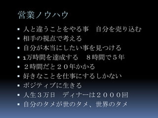 営業ノウハウ
 人と違うことをやる事   自分を売り込む
 相手の視点で考える
 自分が本当にしたい事を見つける
 1万時間を達成する   ８時間で５年
   ２時間だと２０年かかる
   好きなことを仕事にするしかない
   ポジティブに生きる
   人生３万日 ディナーは２０００回
   自分のタメが世のタメ、世界のタメ
 
