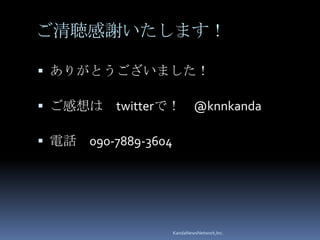 ご清聴感謝いたします！

 ありがとうございました！

 ご感想は     twitterで！ @knnkanda

 電話   090-7889-3604




                       KandaNewsNetwork,Inc.
 