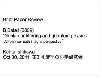 Brief Paper Review

B.Balaji (2009)
“Nonlinear filtering and quantum physics
 A Feynman path integral perspective”


Kohta Ishikawa
Oct 30. 2011   3


                                           1
 