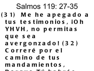 Salmos 119: 27-35 (31)  Me he apegado a tus testimonios, ¡Oh YHVH, no permitas que sea avergonzado! (32)  Correré por el camino de tus mandamientos, Porque Tú habrás ensanchado mi corazón. 