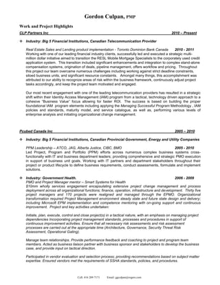 Gordon Culpan, PMP
Work and Project Highlights
CLP Partners Inc                                                                                  2010 – Present

 Industry: Big 5 Financial Institutions, Canadian Telecommunication Provider

    Real Estate Sales and Lending product implementation - Toronto Dominion Bank Canada              2010 - 2011
    Working with one of our leading financial industry clients, successfully led and executed a strategic multi-
    million dollar initiative aimed to transition the RESL Mobile Mortgage Specialists to the corporately used credit
    application system. This transition included significant enhancements and integration to complex stand-alone
    compensation systems, origination of deals, pipeline management, offers workflow and pricing. Throughout
    this project our team overcame numerous challenges including working against strict deadline constraints,
    siloed business units, and significant resource constaints. Amongst many things, this accomplishment was
    attributed to our ability to recognize areas of risk within the business framework, continuously adjust project
    tasks accordingly, and keep the project team motivated and engaged.

    Our most recent engagement with one of the leading telecommunication providers has resulted in a strategic
    shift within their Identity Access Management (IAM) program from a tactical, technology driven approach to a
    cohesive “Business Value” focus allowing for faster ROI. The success is based on building the proper
    foundational IAM program elements including applying the Managing Successful Program Methodology , IAM
    policies and standards, maturity model, and service catalogue, as well as, performing various levels of
    enterprise analysis and initiating organizational change management.



Pcubed Canada Inc                                                                                   2005 – 2010

 Industry: Big 5 Financial Institutions, Canadian Provincial Government, Energy and Utility Companies

    PPM Leadership – ATCO, JAG, Alberta Justice, CIBC, BMO                                      2005 - 2010
    Led Project, Program and Portfolio (PPM) efforts across numerous complex business systems cross-
    functionally with IT and business department leaders; providing comprehensive and strategic PMO execution
    in support of business unit goals. Working with IT partners and department stakeholders throughout their
    project or product lifecycle to define business requirements, conduct assessments, formulate and implement
    solutions.

 Industry: Government Health.                                                                  2006 - 2009
  PMO and Project Manager mentor – Smart Systems for Health
  $10mm wholly services engagement encapsulating extensive project change management and process
  deployment across all organizational functions; finance, operation, infrastructure and development. Thirty five
  project managers and 170 projects were realigned and managed through the EPMO. Organizational
  transformation required Project Management environment steady state and future state design and delivery;
  including Microsoft EPM implementation and competence mentoring with on-going support and continuous
  improvement. Project and key activities undertaken:

    Initiate, plan, execute, control and close project(s) in a tactical nature, with an emphasis on managing project
    dependencies Incorporating project management standards, processes and procedures in support of
    continuous improvement activities. Ensure that all necessary risk assessments and risk assessment
    processes are carried out at the appropriate time (Architecture, Governance, Security Threat Risk
    Assessment, Operational Gating).

    Manage team relationships. Provide performance feedback and coaching to project and program team
    members. Acted as business liaison partner with business sponsor and stakeholders to develop the business
    case, and provide input on tactical direction.

    Participated in vendor evaluation and selection process; providing recommendations based on subject matter
    expertise. Ensured vendors met the requirements of SSHA standards, policies, and procedures.



                                     Cell: 416 209 7171   Email: ggculpan@rogers.com
 