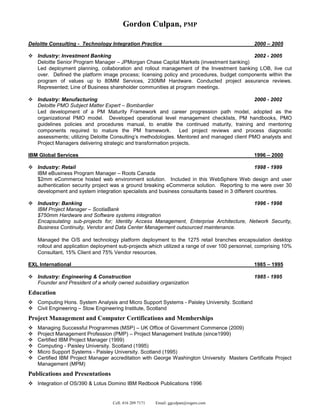Gordon Culpan, PMP

Deloitte Consulting - Technology Integration Practice                                           2000 – 2005

 Industry: Investment Banking                                                           2002 - 2005
  Deloitte Senior Program Manager – JPMorgan Chase Capital Markets (investment banking)
  Led deployment planning, collaboration and rollout management of the Investment banking LOB, live cut
  over. Defined the platform image process; licensing policy and procedures, budget components within the
  program of values up to 80MM Services, 230MM Hardware. Conducted project assurance reviews.
  Represented; Line of Business shareholder communities at program meetings.

 Industry: Manufacturing                                                                  2000 - 2002
  Deloitte PMO Subject Matter Expert – Bombardier
  Led development of a PM Maturity Framework and career progression path model, adopted as the
  organizational PMO model. Developed operational level management checklists, PM handbooks, PMO
  guidelines policies and procedures manual, to enable the continued maturity, training and mentoring
  components required to mature the PM framework.              Led project reviews and process diagnostic
  assessments; utilizing Deloitte Consulting’s methodologies. Mentored and managed client PMO analysts and
  Project Managers delivering strategic and transformation projects.

IBM Global Services                                                                             1996 – 2000

 Industry: Retail                                                                             1998 - 1999
  IBM eBusiness Program Manager – Roots Canada
  $2mm eCommerce hosted web environment solution. Included in this WebSphere Web design and user
  authentication security project was a ground breaking eCommerce solution. Reporting to me were over 30
  development and system integration specialists and business consultants based in 3 different countries.

 Industry: Banking                                                                     1996 - 1998
  IBM Project Manager – ScotiaBank
  $750mm Hardware and Software systems integration
  Encapsulating sub-projects for; Identity Access Management, Enterprise Architecture, Network Security,
  Business Continuity, Vendor and Data Center Management outsourced maintenance.

    Managed the O/S and technology platform deployment to the 1275 retail branches encapsulation desktop
    rollout and application deployment sub-projects which utilized a range of over 100 personnel, comprising 10%
    Consultant, 15% Client and 75% Vendor resources.

EXL International                                                                               1985 – 1995

 Industry: Engineering & Construction                                                          1985 - 1995
  Founder and President of a wholly owned subsidiary organization
Education
 Computing Hons. System Analysis and Micro Support Systems - Paisley University. Scotland
 Civil Engineering – Stow Engineering Institute, Scotland
Project Management and Computer Certifications and Memberships
   Managing Successful Programmes (MSP) – UK Office of Government Commence (2009)
   Project Management Profession (PMP) – Project Management Institute (since1999)
   Certified IBM Project Manager (1999)
   Computing - Paisley University. Scotland (1995)
   Micro Support Systems - Paisley University. Scotland (1995)
   Certified IBM Project Manager accreditation with George Washington University Masters Certificate Project
    Management (MPM)
Publications and Presentations
 Integration of OS/390 & Lotus Domino IBM Redbook Publications 1996


                                   Cell: 416 209 7171   Email: ggculpan@rogers.com
 