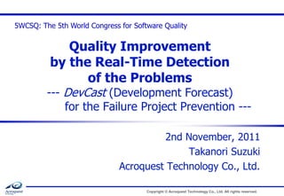 5WCSQ: The 5th World Congress for Software Quality

Quality Improvement
by the Real-Time Detection
of the Problems

--- DevCast (Development Forecast)
for the Failure Project Prevention --2nd November, 2011
Takanori Suzuki
Acroquest Technology Co., Ltd.
Copyright © Acroquest Technology Co., Ltd. All rights reserved.

 