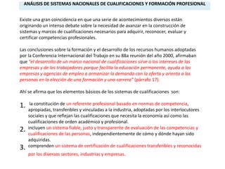 ANÁLISIS DE SISTEMAS NACIONALES DE CUALIFICACIONES Y FORMACIÓN PROFESIONAL


Existe una gran coincidencia en que una serie de acontecimientos diversos están
originando un intenso debate sobre la necesidad de avanzar en la construcción de
sistemas y marcos de cualificaciones necesarios para adquirir, reconocer, evaluar y
certificar competencias profesionales.

Las conclusiones sobre la formación y el desarrollo de los recursos humanos adoptadas
por la Conferencia Internacional del Trabajo en su 88a reunión del año 2000, afirmaban
que “el desarrollo de un marco nacional de cualificaciones sirve a los intereses de las
empresas y de los trabajadores porque facilita la educación permanente, ayuda a las
empresas y agencias de empleo a armonizar la demanda con la oferta y orienta a las
personas en la elección de una formación y una carrera” (párrafo 17).

Ahí se afirma que los elementos básicos de los sistemas de cualificaciones son:

1.    la constitución de un referente profesional basado en normas de competencia,
     apropiadas, transferibles y vinculadas a la industria, adoptadas por los interlocutores
     sociales y que reflejan las cualificaciones que necesita la economía así como las
     cualificaciones de orden académico y profesional.
2.   incluyen un sistema fiable, justo y transparente de evaluación de las competencias y
     cualificaciones de las personas, independientemente de cómo y dónde hayan sido
     adquiridas.
3.   comprenden un sistema de certificación de cualificaciones transferibles y reconocidas
     por los diversos sectores, industrias y empresas.
 