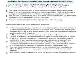 ANÁLISIS DE SISTEMAS NACIONALES DE CUALIFICACIONES Y FORMACIÓN PROFESIONAL

Modelos de sistemas de los sistemas de cualificaciones y formación profesional, según la
clasificación de Leonard Mertens en su obra “Competencia Laboral: Sistemas, Surgimiento y Modelos”:

1.   Países que desarrollan su sistema desde un impulso gubernamental, aunque con la presencia de los agentes
     sociales en los órganos nacionales del sistema:. Reino Unido, Australia, Sudáfrica y Nueva Zelanda. En ellos se ha
     creado por ley una autoridad nacional de cualificaciones, encargada de impulsar y gestionar el sistema.
2.   Países desarrollan sus sistemas desde el impulso de los sectores económicos y profesionales, bajo la demanda del
     mercado laboral. En este apartado estaría el caso de Estados Unidos.

3.   Países que la iniciativa de los agentes sociales es el principal impulso:. Alemania, Francia y     .


La estructura del estudio de cada sistema de país contiene seis apartados:

①     Análisis del contexto económico y social: ayuda a entender las iniciativas legislativas adoptadas en la reforma de
      los sistemas de educación y formación profesional en los diferentes países. Tendencias en el comportamiento
      del mercado laboral en relación con la demanda de cualificaciones, identificando aspectos significativos como la
      relación oferta/demanda de competencias.
②     Finalidades y, en su caso, de los principios rectores que orientan los diferentes Sistemas.
③     Estructuras de coordinación y gestión de los sistemas nacionales de cualificaciones: identificación, en cada país,
      de la dirección y gestión del sistema nacional. Otro aspecto importante de este apartado es el análisis de la
      participación de los actores sociales en la gestión del sistema de cualificaciones y formación profesional.
④     Procedimientos y dispositivos para la normalización de las cualificaciones: poniendo los Catálogos de
      Cualificaciones y el modelo de competencia y cualificación adoptado. Se revisa el procedimiento de aprobación
      de los estándares centrando el estudio en los mecanismos y dispositivos implementados al efecto.
⑤     Sistemas de reconocimiento, evaluación, certificación y acreditación existentes: cómo se concibe en cada
      sistema el modelo de evaluación           papel juega el sistema de reconocimiento de cara al aprendizaje
      permanente.
⑥     Datos estadísticos sobre el funcionamiento del sistema: aporta un panorama de la posible evolución del mismo.
 