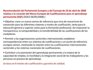 Recomendación del Parlamento Europeo y del Consejo de 23 de abril de 2008
relativa a la creación del Marco Europeo de Cualificaciones para el aprendizaje
permanente (EQF) (DOCE 06/05/2008) )
 Objetivo: crear un marco común de referencia que sirva de mecanismo de
conversión para los diferentes sistemas y niveles de cualificación, tanto para la
educación general y superior como para la formación profesional. Así mejorarán la
transparencia, la comparabilidad y la transferibilidad de las cualificaciones de los
ciudadanos.
 Permitir a las organizaciones sectoriales internacionales establecer
correspondencias entre sus sistemas de cualificaciones y un punto de referencia
europeo común, mostrando la relación entre las cualificaciones internacionales
sectoriales y los sistemas nacionales de cualificaciones.
 Contribuir a la promoción del aprendizaje permanente y la mejora de la
capacidad de empleo, la movilidad y la integración social de los trabajadores y las
personas en proceso de aprendizaje.
Se basa en 8 niveles de cualificación y garantía de calidad.
 