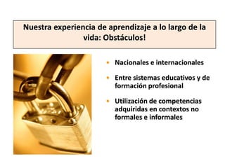 Nuestra experiencia de aprendizaje a lo largo de la
                vida: Obstáculos!

                       • Nacionales e internacionales

                       • Entre sistemas educativos y de
                         formación profesional

                       • Utilización de competencias
                         adquiridas en contextos no
                         formales e informales
 