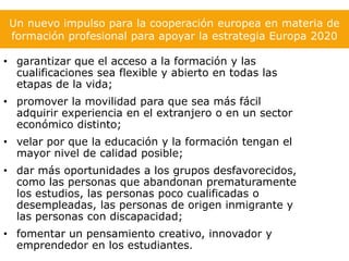 Un nuevo impulso para la cooperación europea en materia de
 formación profesional para apoyar la estrategia Europa 2020

• garantizar que el acceso a la formación y las
  cualificaciones sea flexible y abierto en todas las
  etapas de la vida;
• promover la movilidad para que sea más fácil
  adquirir experiencia en el extranjero o en un sector
  económico distinto;
• velar por que la educación y la formación tengan el
  mayor nivel de calidad posible;
• dar más oportunidades a los grupos desfavorecidos,
  como las personas que abandonan prematuramente
  los estudios, las personas poco cualificadas o
  desempleadas, las personas de origen inmigrante y
  las personas con discapacidad;
• fomentar un pensamiento creativo, innovador y
  emprendedor en los estudiantes.
 