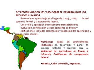 OIT RECOMENDACIÓN 195/ 2004 SOBRE EL DESARROLLO DE LOS
RECURSOS HUMANOS
    Reconocer el aprendizaje en el lugar de trabajo, tanto      formal
como no formal, y la experiencia laboral.
    Desarrollo y aplicación de mecanismo transparente de
    evaluación, certificación y reconocimiento de títulos y
    calificaciones, incluidas acreditación y validación del aprendizaje y
experiencias previos.

                        Numerosos países en Latinoamérica
                        implicados en desarrollar y poner en
                        práctica métodos y sistemas para la:
                        Validación del aprendizaje no formal e
                        informal/ Certificación de competencia
                        laboral

                        •Mexico, Chile, Colombia, Argentina...
 