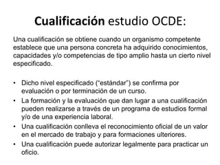 Cualificación estudio OCDE:
Una cualificación se obtiene cuando un organismo competente
establece que una persona concreta ha adquirido conocimientos,
capacidades y/o competencias de tipo amplio hasta un cierto nivel
especificado.

• Dicho nivel especificado (“estándar”) se confirma por
  evaluación o por terminación de un curso.
• La formación y la evaluación que dan lugar a una cualificación
  pueden realizarse a través de un programa de estudios formal
  y/o de una experiencia laboral.
• Una cualificación conlleva el reconocimiento oficial de un valor
  en el mercado de trabajo y para formaciones ulteriores.
• Una cualificación puede autorizar legalmente para practicar un
  oficio.
 