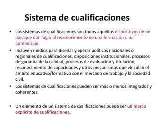 Sistema de cualificaciones
• Los sistemas de cualificaciones son todos aquellos dispositivos de un
  país que dan lugar al reconocimiento de una formación o un
  aprendizaje.
• Incluyen medios para diseñar y operar políticas nacionales o
  regionales de cualificaciones, disposiciones institucionales, procesos
  de garantía de la calidad, procesos de evaluación y titulación,
  reconocimiento de capacidades y otros mecanismos que vinculan el
  ámbito educativo/formativo con el mercado de trabajo y la sociedad
  civil.
• Los sistemas de cualificaciones pueden ser más o menos integrados y
  coherentes.

• Un elemento de un sistema de cualificaciones puede ser un marco
  explícito de cualificaciones.
 