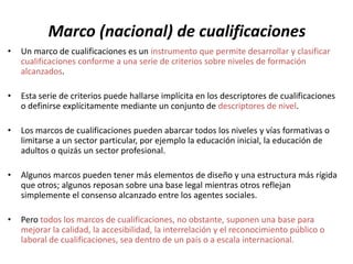 Marco (nacional) de cualificaciones
•   Un marco de cualificaciones es un instrumento que permite desarrollar y clasificar
    cualificaciones conforme a una serie de criterios sobre niveles de formación
    alcanzados.

•   Esta serie de criterios puede hallarse implícita en los descriptores de cualificaciones
    o definirse explícitamente mediante un conjunto de descriptores de nivel.

•   Los marcos de cualificaciones pueden abarcar todos los niveles y vías formativas o
    limitarse a un sector particular, por ejemplo la educación inicial, la educación de
    adultos o quizás un sector profesional.

•   Algunos marcos pueden tener más elementos de diseño y una estructura más rígida
    que otros; algunos reposan sobre una base legal mientras otros reflejan
    simplemente el consenso alcanzado entre los agentes sociales.

•   Pero todos los marcos de cualificaciones, no obstante, suponen una base para
    mejorar la calidad, la accesibilidad, la interrelación y el reconocimiento público o
    laboral de cualificaciones, sea dentro de un país o a escala internacional.
 