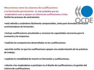 Mecanismos entre los sistemas de cualificaciones
y la formación permanente. Es más probable que los
 empleadores usen y apoyen un sistema de cualificaciones si éste:
facilita los procesos de contratación;

•está referido a estándares fácilmente comprensibles, tanto para formados como para
suministradores de formación;

•incluye cualificaciones actualizadas y reconoce las capacidades necesarias para la
economía y las empresas;

•explicita las competencias desarrolladas en las cualificaciones;

•permite confiar en que las cualificaciones apoyen una modernización de las prácticas
de trabajo;

•explicita la rentabilidad de invertir en formación y cualificaciones;

•alienta a los empleadores a participar en el diseño de cualificaciones y la gestión del
sistema de cualificaciones;
 