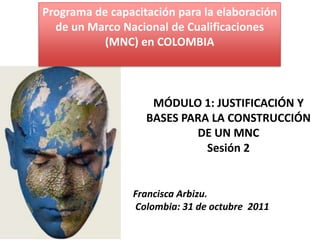 Programa de capacitación para la elaboración
  de un Marco Nacional de Cualificaciones
           (MNC) en COLOMBIA



                    MÓDULO 1: JUSTIFICACIÓN Y
                   BASES PARA LA CONSTRUCCIÓN
                           DE UN MNC
                             Sesión 2


                Francisca Arbizu.
                Colombia: 31 de octubre 2011
 