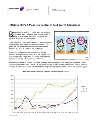 October 3, 2011                     Prabhvir Sahmey




Inflating CPC’s & Means to Control in Paid Search Campaigns



B
    etween 2010 and 2011, paid search spends in
    South East Asia (SEA) has seen a growth rate of
    close to 10% which reinstates the value the
medium drives for our advertisers.

Every advertiser expects efficiencies in media buys and
reducing CPC’s with year-on-year investment – but
given the nature of the medium is has resulted in
increase in CPC’s in some of our campaigns.

Search has gathered strong momentum and we
forecast that spends will increase at the rate of 20%+
year-on-year with larger part of spends coming from
markets like India, China, and the rest of SEA.

As the share of search remain the same between popular English search engines – Google/Yahoo.
Search engines like Baidu / Naver are becoming strong in their respective markets. This in turn has
resulted in increased spends on these search engines very rapidly unlike seen in the previous years.




i
    See end note
 