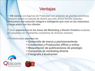 Ventajas
 NO somos una Agencia de Publicidad con ambición de grandes beneficios.
Tampoco somos un estudio de diseño que sólo ofrece bonitos soportes.
Ofrecemos una solución integral e inteligente que cree en las relaciones
a largo plazo con los clientes

 Gran experiencia en las áreas del Marketing y Diseño Creativo avaladas
por proyectos en importantes compañías de diversos sectores

 Profesionales expertos en:
                 Desarrollo de marca y posicionamiento
                 Creatividad y Producción offline y online
                 Maquetación de publicaciones de prestigio
                 Campañas de marketing directo
                 Fotografía e Ilustración



                                                                       3
 