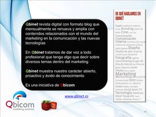 Qbinet revista digital con formato blog que
mensualmente se renueva y amplia con
contenidos relacionados con el mundo del
marketing en la comunicación y las nuevas
tecnologías

En Qbinet tratamos de dar voz a todo
profesional que tenga algo que decir sobre
diversos temas dentro del marketing

Qbinet muestra nuestro carácter abierto,
proactivo y ávido de conocimiento

Es una iniciativa de Qbicom

                      www.qbinet.es


                                              44
 