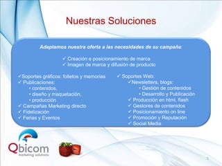 Nuestras Soluciones

         Adaptamos nuestra oferta a las necesidades de su campaña:

                    Creación e posicionamiento de marca
                    Imagen de marca y difusión de producto

Soportes gráficos: folletos y memorias    Soportes Web:
 Publicaciones:                              Newsletters, blogs:
     • contenidos,                                 • Gestión de contenidos
     • diseño y maquetación,                       • Desarrollo y Publicación
     • producción                              Producción en html, flash
 Campañas Marketing directo                   Gestores de contenidos
 Fidelización                                 Posicionamiento on line
 Ferias y Eventos                             Promoción y Reputación
                                               Social Media




                                                                                5
 