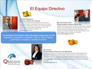 El Equipo Directivo

                     Gonzalo Regueros
                     Gerente y Gestor de clientes
                     20 años de experiencia en publicidad. Comunicando               Manuel Carlos Teba
                     para las principales compañías de sectores como banca,          Responsable Creativo On/Off line
                     fundaciones, franquicias, médico, etc mediante creación         Gestiona el equipo creativo de Qbicom aportando la imagen
                     de marca, posicionamiento, campañas on line, MK                 eficaz en las campañas de nuestros clientes, como así ha
                     directo, PLV, soportes de prestigio, etc.                       venido haciendo en Organismos Institucionales, Área
                     gonzalo@qbicom.net                                              Urbana de la Unión Europea siendo responsable en esta
                                                                                     de la imagen de sus Congresos y Eventos.
                                                                                     manuelcarlos@qbicom.net
La excelencia del trabajo habla del propio equipo que lo crea
 Implicación, orientación a resultados, eficacia, criterio, dialogo,
          proximidad, honestidad y sencillez en el trato




                                                              Oti Lozano
                                                              Responsable Comercial y de Marketing
                                                              Socióloga inmersa en el mundo de la publicidad y desde el 2000 dedicada a la
                                                              publicidad en internet y el mundo digital. Apasionada de la comunicación y el
                                                              marketing relacional, trabaja con entusiasmo y pasión en cada proyecto que le
                                                              llega a las manos. Ha trabajado como responsable de maketing en ZenithMedia,
                                                              The Media Edge, Terra Networks, Telefónica de España y los últimos 3 años en
                                                              Hi-media.
                                                              otilozano@qbicom.net

                                                                                                                                      6
 