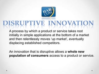 A process by which a product or service takes root
initially in simple applications at the bottom of a market
and then relentlessly moves ‘up market’, eventually
displacing established competitors.

An innovation that is disruptive allows a whole new
population of consumers access to a product or service.
 