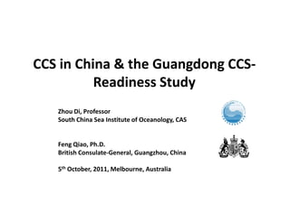 CCS in China & the Guangdong CCS-
          Readiness Study
   Zhou Di, Professor
   South China Sea Institute of Oceanology, CAS


   Feng Qiao, Ph.D.
   British Consulate-General, Guangzhou, China

   5th October, 2011, Melbourne, Australia
 