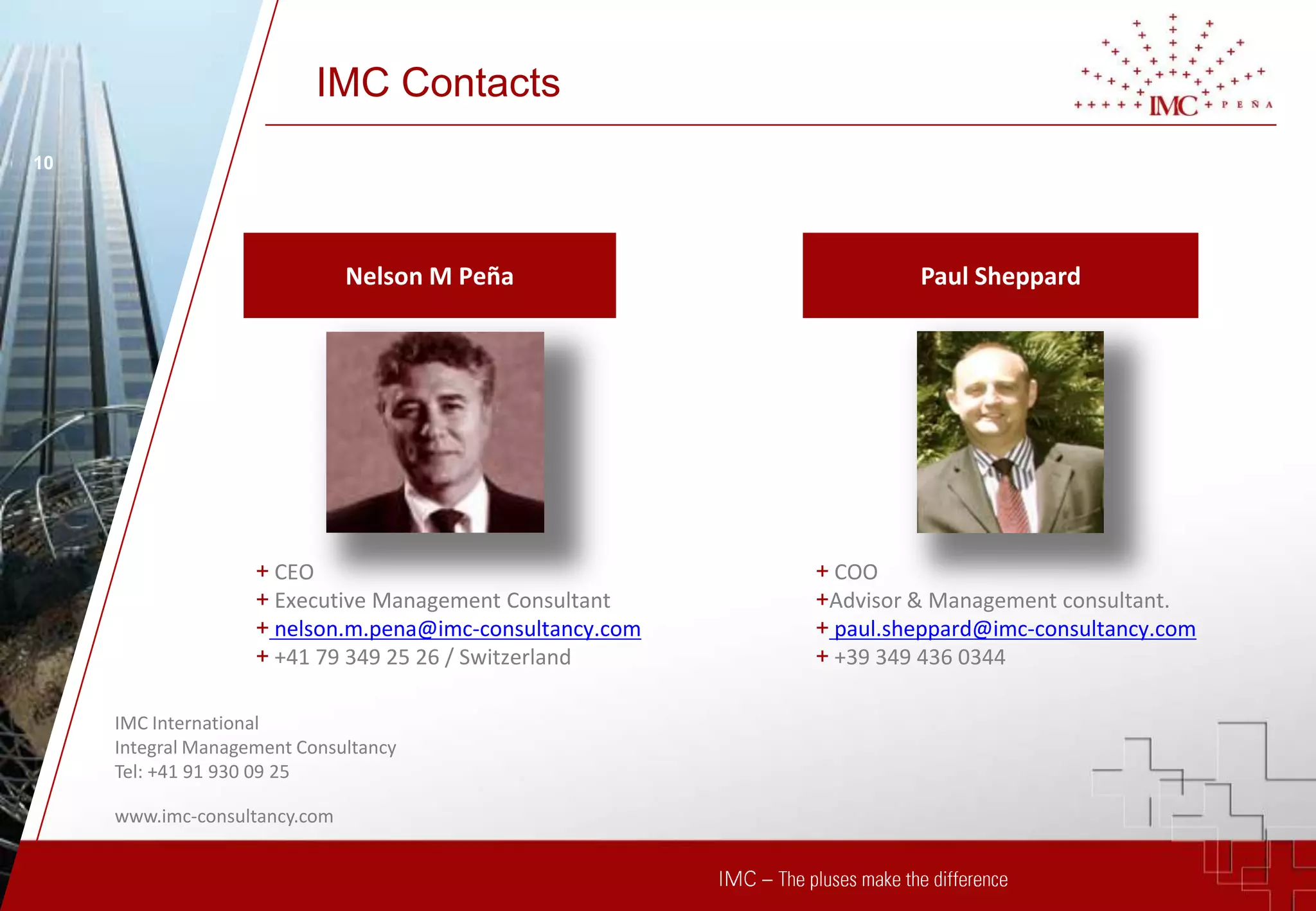 IMC Contacts
10




                               Nelson M Peña                       Paul Sheppard




                    + CEO                                 + COO
                    + Executive Management Consultant     +Advisor & Management consultant.
                    + nelson.m.pena@imc-consultancy.com   + paul.sheppard@imc-consultancy.com
                    + +41 79 349 25 26 / Switzerland      + +39 349 436 0344

     IMC International
     Integral Management Consultancy
     Tel: +41 91 930 09 25

     www.imc-consultancy.com
 