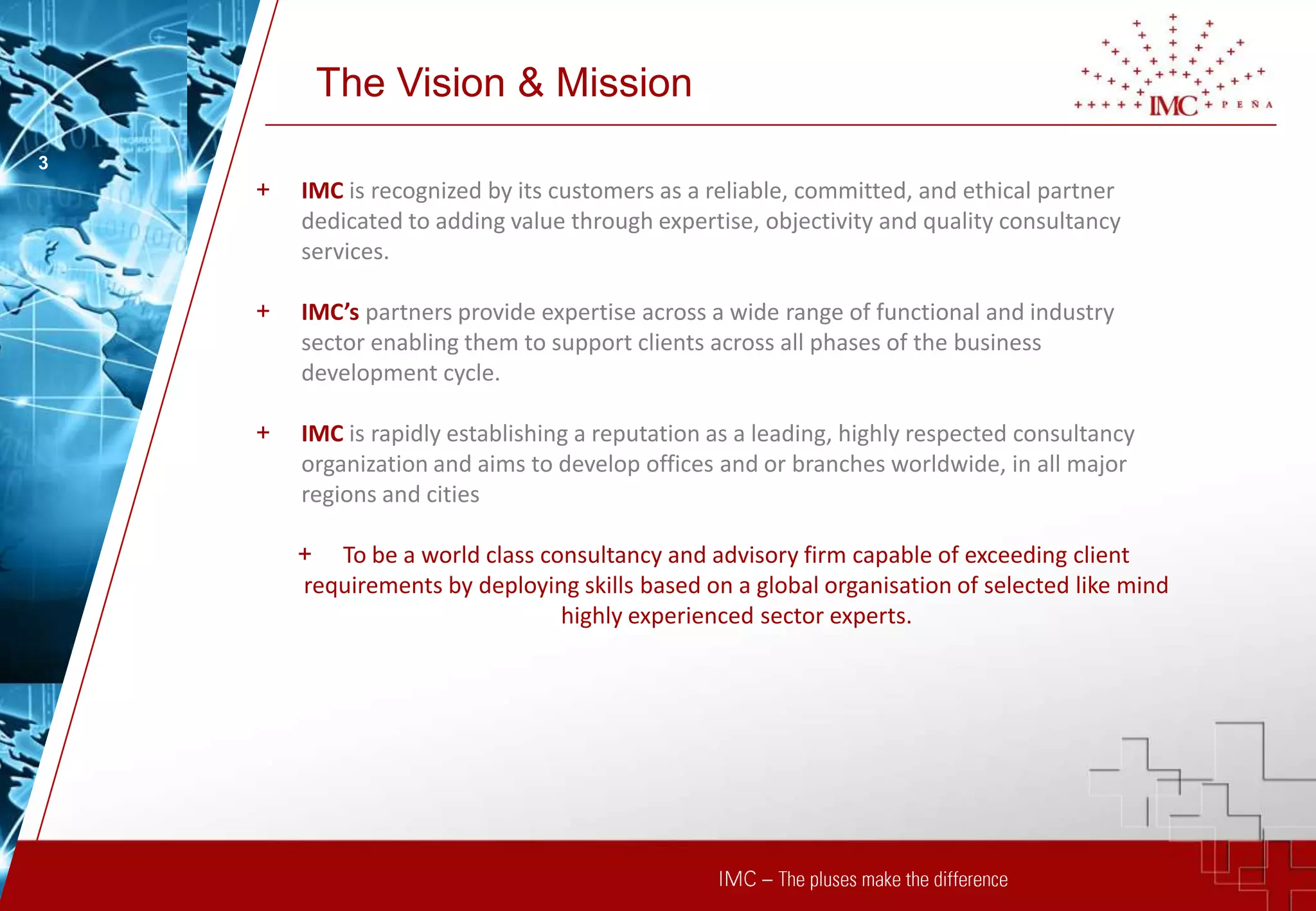 The Vision & Mission
3
    +   IMC is recognized by its customers as a reliable, committed, and ethical partner
        dedicated to adding value through expertise, objectivity and quality consultancy
        services.

    +   IMC’s partners provide expertise across a wide range of functional and industry
        sector enabling them to support clients across all phases of the business
        development cycle.

    +   IMC is rapidly establishing a reputation as a leading, highly respected consultancy
        organization and aims to develop offices and or branches worldwide, in all major
        regions and cities

        + To be a world class consultancy and advisory firm capable of exceeding client
        requirements by deploying skills based on a global organisation of selected like mind
                                highly experienced sector experts.
 