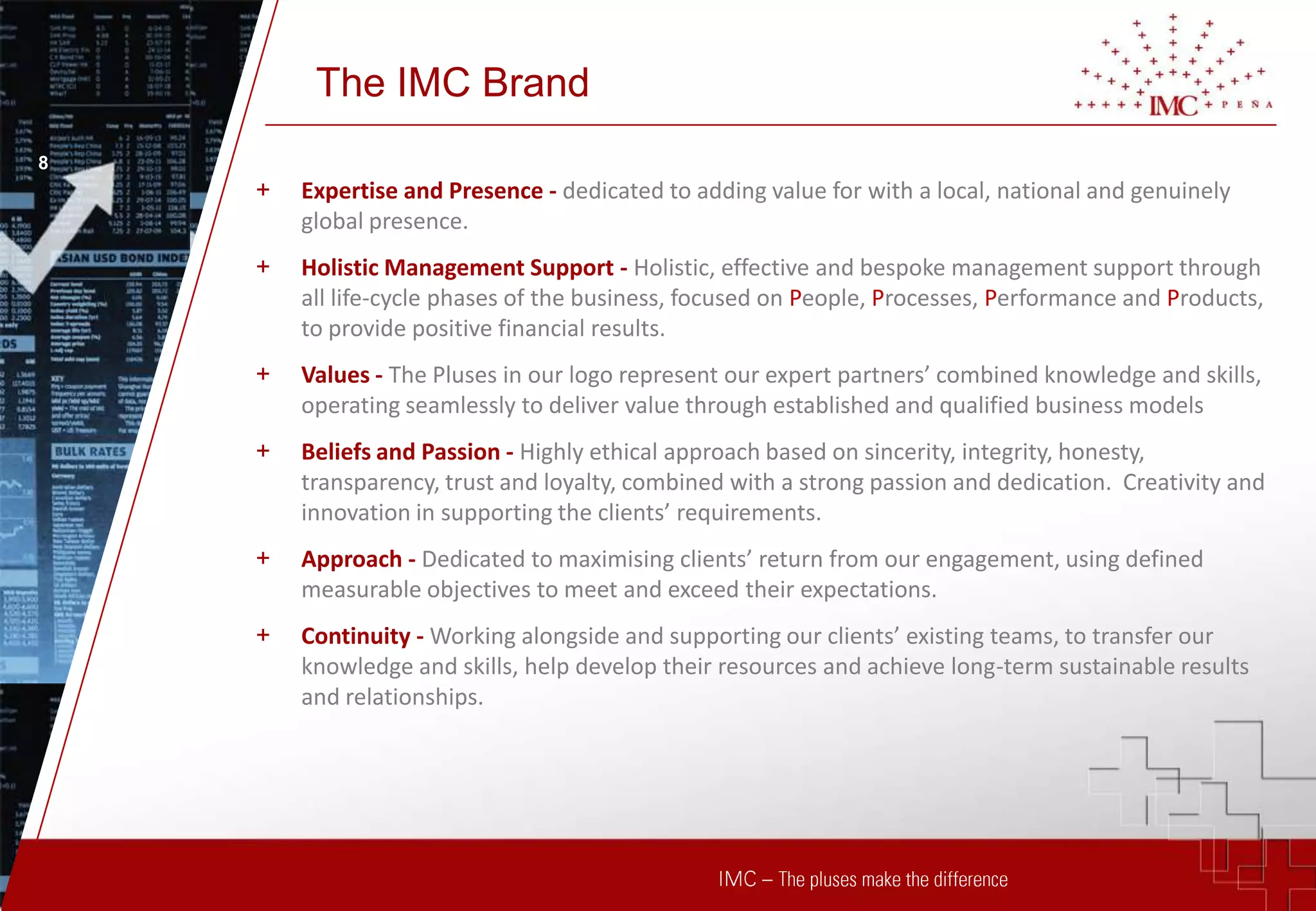 The IMC Brand
8
    +   Expertise and Presence - dedicated to adding value for with a local, national and genuinely
        global presence.
    +   Holistic Management Support - Holistic, effective and bespoke management support through
        all life-cycle phases of the business, focused on People, Processes, Performance and Products,
        to provide positive financial results.
    +   Values - The Pluses in our logo represent our expert partners’ combined knowledge and skills,
        operating seamlessly to deliver value through established and qualified business models
    +   Beliefs and Passion - Highly ethical approach based on sincerity, integrity, honesty,
        transparency, trust and loyalty, combined with a strong passion and dedication. Creativity and
        innovation in supporting the clients’ requirements.
    +   Approach - Dedicated to maximising clients’ return from our engagement, using defined
        measurable objectives to meet and exceed their expectations.
    +   Continuity - Working alongside and supporting our clients’ existing teams, to transfer our
        knowledge and skills, help develop their resources and achieve long-term sustainable results
        and relationships.
 