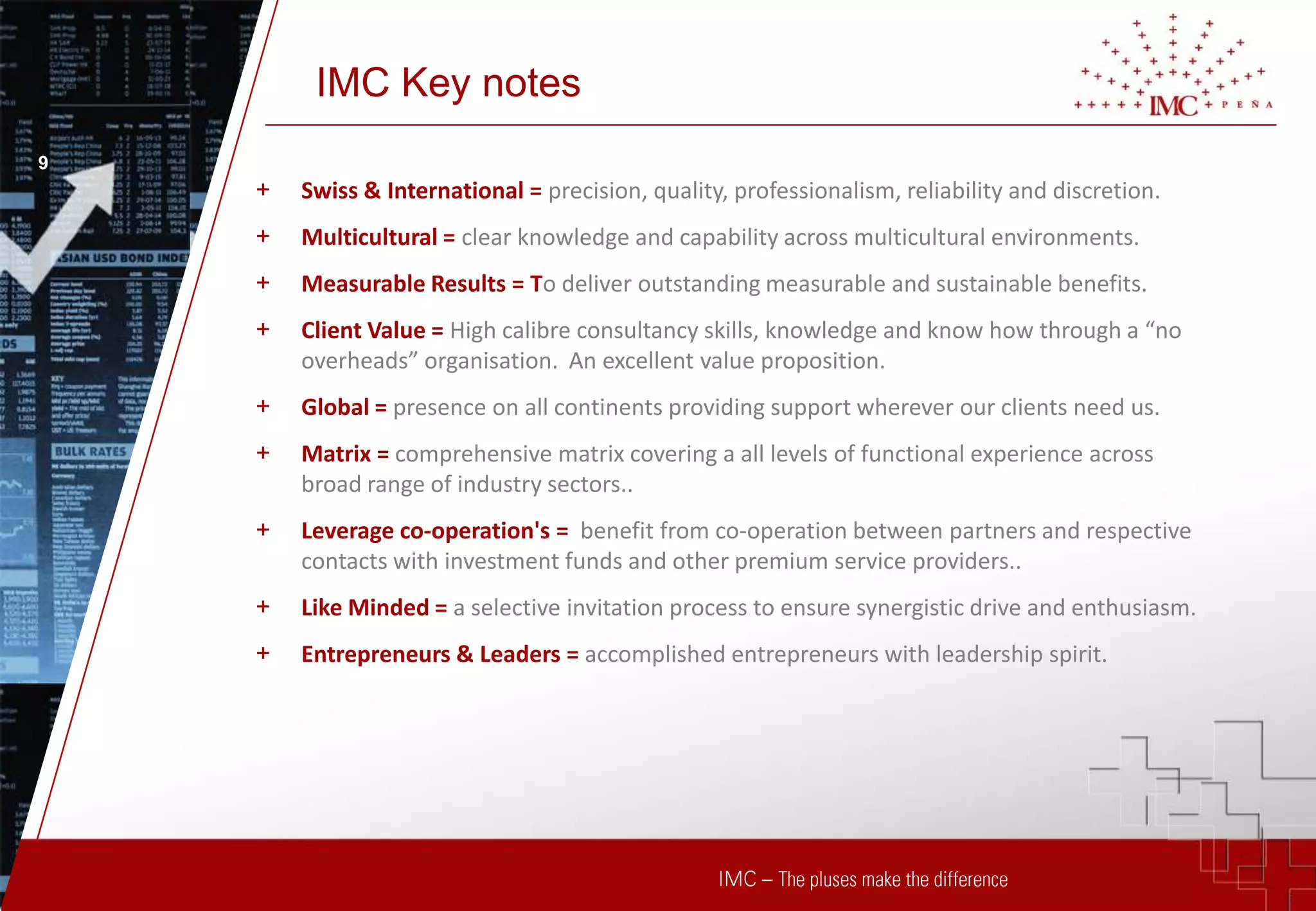 IMC Key notes
9
    +   Swiss & International = precision, quality, professionalism, reliability and discretion.
    +   Multicultural = clear knowledge and capability across multicultural environments.
    +   Measurable Results = To deliver outstanding measurable and sustainable benefits.
    +   Client Value = High calibre consultancy skills, knowledge and know how through a “no
        overheads” organisation. An excellent value proposition.
    +   Global = presence on all continents providing support wherever our clients need us.
    +   Matrix = comprehensive matrix covering a all levels of functional experience across
        broad range of industry sectors..
    +   Leverage co-operation's = benefit from co-operation between partners and respective
        contacts with investment funds and other premium service providers..
    +   Like Minded = a selective invitation process to ensure synergistic drive and enthusiasm.
    +   Entrepreneurs & Leaders = accomplished entrepreneurs with leadership spirit.
 
