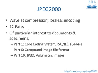JPEG2000 Wavelet compression, lossless encoding 12 Parts Of particular interest to documents & specimens: Part 1: Core Coding System, ISO/IEC 15444-1 Part 6: Compound image file format Part 10: JP3D, Volumetric images http://www.jpeg.org/jpeg2000/ 