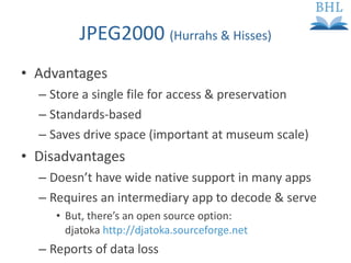 JPEG2000  (Hurrahs & Hisses) Advantages Store a single file for access & preservation Standards-based Saves drive space (important at museum scale) Disadvantages Doesn’t have wide native support in many apps Requires an intermediary app to decode & serve But, there’s an open source option:  djatoka  http://djatoka.sourceforge.net   Reports of data loss 