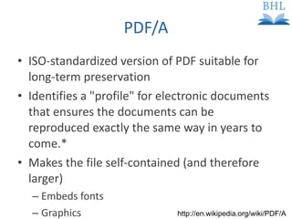 PDF/A ISO-standardized version of PDF suitable for long-term preservation Identifies a "profile" for electronic documents that ensures the documents can be reproduced exactly the same way in years to come.* Makes the file self-contained (and therefore larger) Embeds fonts Graphics   http://en.wikipedia.org/wiki/PDF/A  