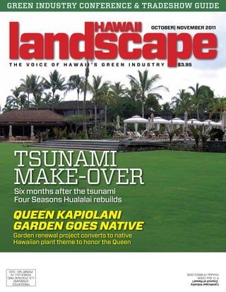 GREEN INDUSTRY CONFERENCE & TRADESHOW GUIDE 
Landscape Industry 
Council of Hawai’i 
P. O. Box 22938 
Honolulu HI 96823-2938 
U.S. POSTAGE PAID 
HONOLULU, HI 
PERMIT NO. 1023 
PRESORTED 
STANDARD 
OCTOBER| NOVEMBER 2011 
T h e V o ice o f H A W A II ’ S G R E E N I N D U S T R Y $3.95 
TSUNAMI 
MAKE-OVER 
Six months after the tsunami 
Four Seasons Hualalai rebuilds 
QUEEN KAPIOLANI 
GARDEN GOES NATIVE 
Garden renewal project converts to native 
Hawaiian plant theme to honor the Queen 
 