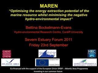 Investing in our common future
Co-financed with the support of the European Union ERDF – Atlantic Area Programme
MAREN
“Optimising the energy extraction potential of the
marine resource whilst minimising the negative
hydro-environmental impact”
Bettina Bockelmann-Evans
Hydro-environmental Research Centre, Cardiff University
Severn Estuary Forum 2011
Friday 23rd September
 
