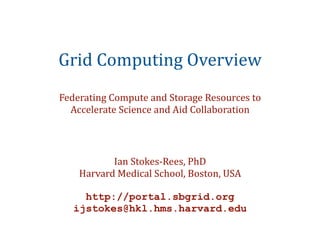 Grid	
  Computing	
  Overview
Federating	
  Compute	
  and	
  Storage	
  Resources	
  to	
  
  Accelerate	
  Science	
  and	
  Aid	
  Collaboration




             Ian	
  Stokes-­‐Rees,	
  PhD
      Harvard	
  Medical	
  School,	
  Boston,	
  USA

      http://portal.sbgrid.org
    ijstokes@hkl.hms.harvard.edu
 
