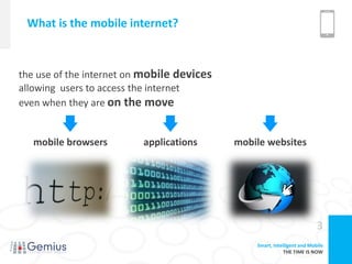 What is the mobile internet?


the use of the internet on mobile devices
allowing users to access the internet
even when they are on the move


   mobile browsers        applications      mobile websites




                                                                          3
                                                Smart, Intelligent and Mobile
                                                            THE TIME IS NOW
 
