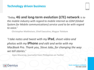 Technology driven business


‘Today, 4G and long-term evolution (LTE) network is to
the mobile industry with regard to mobile internet as GSM (Global
System for Mobile communications) service used to be with regard
to voice.’
   Christopher Mattheisen, Chief Executive, Magyar Telekom


‘I take notes and tweet with my iPad, shoot video and
photos with my iPhone and edit and write with my
MacBook Pro. Thank you, Steve Jobs, for changing the way
we tell stories.’
    Ayee Macaraig, journalist from Philippines on Twitter

                                                                                       5
                                                             Smart, Intelligent and Mobile
                                                                         THE TIME IS NOW
 