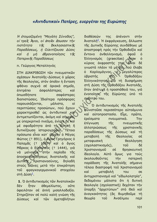 «Αληηδπηηθνί» Παηέξεο, επεξγέηαη ηεο Δπξώπεο


Ἡ ἑηνηκαδνκέλε "Μεγάιε ΢ύλνδνο",       δηαζέζεψλ    ηεο   ἀπέλαληη  ζηήλ
                                               2
νἱ ηξεῖο Ἅγηνη, νἱ ὁπνῖνη ἔζσζαλ ηήλ   Ἀλαηνιή . Ἡ ἐθθξάγθεπζε, ἄιισζηε
πηζηόηεηα      η ῆο   ἖θθιεζηαζηηθῆο   ηῆο Γπηηθῆο Δὐξψπεο ζπλδέζεθε κέ
Παξαδόζεσο, ἟ Οὐληηίδνπζα Γύζηο        ἀπνζηξνθή πξφο ηήλ ὆ξζνδνμία θαί
θαί   ἟ κή ἀδξαλνπνίεζηο ηῆο           ἔληνλν    ἀλζειιεληζκφ,  ἀθνῦ    ὁ
Παηεξηθῆο Παξαδόζεσο                   ἗ιιεληζκφο (graecitas) ἦηαλ ὁ
                                       θχξηνο ἐθθξαζηήο ηεο. Δἶλαη δέ
π. Γεψξγηνο Κεηαιιελφο
                                       γλσζηά πιένλ ηά κέηξα, πνχ ἔιαβε
΢ΣΖ ΓΗΑΘΡΗΒΩ΢Ζ ηῶλ πλεπκαηηθῶλ         ὁ Θαξινκάγλνο, ὁ κεγαιχηεξνο
ζρέζεσλ Ἀλαηνιῆο–Γχζεσο ὁ ρῶξνο        ὑβξηζηήο       ηῆο      ὆ξζνδφμνπ
ηῆο ζενινγίαο, ζηφλ ὁπνῖνλ ἟ ἔληαζε    ἗ιιεληθφηεηνο, γηά ηή δπζθήκηζε
θζάλεη ζπρλά ζέ ὁξηαθά ζεκεῖα,         ζηή Γχζε ηῆο ὆ξζνδφμνπ Ἀλαηνιῆο,
ἐπηηξέπεη     ἀζθαιέζηεξεο       θαί   ὅηαλ ἀπέηπρε ἟ πξνζπάζεηά ηνπ, γηά
ὁπσζδήπνηε              ζαθέζηεξεο     ἑλνπνίεζε ηῆο Δὐξψπεο ὑπφ ηφ
δηαπηζηψζεηο. Ἰδηαίηεξα πξφζθνξεο      ζθῆπηξν ηνπ.
παξνπζηάδνληαη,      κάιηζηα,     νἱ
                                            ὇ ἀληηδπηηθηζκφο ηῆο Ἀλαηνιῆο
πεξηπηψζεηο πξνζψπσλ, πνχ ἔρνπλ
                                       ζπληζηνῦζε πεξηζζφηεξν αὐηνάκπλα
ραξαθηεξηζζεῖ ὡο ἀληηδπηηθνί θαη
                                       θαί αὐηνπξνζηαζία. Δἶρε, πξῶηα,
ἀληηκεησπίδνληαη, ἀθφκε θαί ζήκεξα,
                                       ἐξείζκαηα       πλεπκαηηθά.      Σελ
κε ὑπεξθξηηηθφ πλεῦκα, ἐλίνηε δέ θαί
                                       ἐπίγλσζε        ηῆο      πλεπκαηηθῆο
κέ ζθνδξφηεηα ἀπφ ηή δπηηθή ἤ
                                       ἀιινηξηψζεσο      ηῆο    ρξηζηηαληθῆο
δπηηθίδνπζα ἱζηνξηνγξαθία. Σέηνηα
                                       παξαδφζεσο ηῆο Γχζεσο θαί ηή
πξφζσπα εἶλαη θαη᾽ ἐμνρήλ ὁ Κέγαο
                                       κεηαβνιή      ηῆο     Θενινγίαο    ζέ
Φψηηνο († 891), ὁ ἅγηνο Γξεγφξηνο ὁ
                                       κεηαθπζηθή                 ζενιφγεζε
Παιακᾶο († 1357) θαί ὁ ἅγηνο
                                       (ζρνιαζηηθηζκφο),        ηνῦ       δέ
Κᾶξθνο ὁ Δὐγεληθφο († 1444), γηά
                                       Χξηζηηαληζκνῦ     ζέ     ζξεζθεπηηθή
λά κείλνπκε ζηήλ πεξίνδν ηῆο
                                       ἰδενινγία. Αὐηφ ὅκσο γηα ηνχο
ἀπνζηαζηνπνηήζεσο Ἀλαηνιηθῆο θαί
                                       ἀθνινπζνῦληεο        ηήλ     παηεξηθή
Γπηηθῆο Χξηζηηαλνζχλεο, δειαδή
                                       παξάδνζε ηῆο Ἀλαηνιῆο ζήκαηλε
ζηνχο αἰῶλεο κεηά ηήλ ἐπηθξάηεζε
                                       ηέιεηα δηαζηξνθή ηνῦ Χξηζηηαληζκνῦ
ηνῦ θξαγθνγεξκαληθνῦ ζηνηρείνπ
                                       θαί      κεηαβνιή         ηνπ      ζε
ζηή Γχζε1.
                                       ἀληηρξηζηηαληζκφ θαί “εἰδσινιαηξία”,
 1. ὇ ἀληηδπηηθηζκφο ηῶλ Ἀλαηνιηθῶλ    δεδνκέλνπ κάιηζηα ὅηη ἟ δπηηθή
δέλ    ἦηαλ     ἀζεκειίσηνο,   νὔηε    ζενινγία (ζρνιαζηηθή) δερφηαλ ηήλ
ὀθεηιφηαλ ζέ ἁπιή κηζαιινδνμία.        ὕπαξμε “ἀξρεηχπσλ” ζηφ Θεφ θαί
΢ηεξηδφηαλ ζέ πνιχ θαιή γλψζε ηῆο      ἀλαγθαηφηεηνο (ἄο ζπκεζνῦκε ηή
Γχζεσο     θαί   ηῶλ   ἀκεηαβιήησλ     ζεσξία     ηνῦ      Ἀλζέικνπ     πεξί

                                                                        101
 