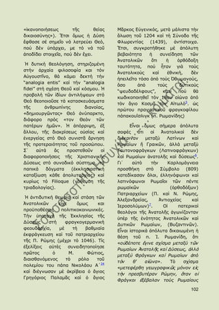«ἱθαλνπνηήζεσο        ηῆο        ζείαο   Κᾶξθνο Δὐγεληθφο, κεηὰ κάιηζηα ηὴλ
δηθαηνζχλεο»). Ἔηζη ὅκσο ἟ Γχζε          ἅισζε ηνῦ 1204 θαὶ ηὴ ΢χλνδν ηῆο
ἔθζαζε ζέ ζεκεῖν λά ιαηξεχεη Θεφ,        Φισξεληίαο     (1439),      ἀληίζηνηρα.
πνχ δέλ ὑπάξρεη, κε ηφ λά ηνῦ            Ἔηζη, ζπγθξνηήζεθε κὲ ἀπφιπηε
ἀπνδίδεη ζηνηρεῖα, πνχ δέλ ἔρεη.         βεβαηφηεηα    ἟      ζπλείδεζε      ηῶλ
                                         Ἀλαηνιηθῶλ      ὅηη     ἟     ὀξζφδνμε
 Ἡ δπηηθή ζενιφγεζε, ζηεξηδνκέλε
                                         ηαπηφηεηα, πνὺ ἦηαλ γηὰ ηνὺο
ζηήλ ἀξραία θηινζνθία θαη ηφλ
                                         Ἀλαηνιηθνὺο     θαὶ      ἐζληθή,    δὲλ
Αὐγνπζηῖλν, ζά θάκεη δεθηή ηήλ
                                         ἞πεηιεῖην ηφζν ἀπὸ ηνὺο ὆ζσκαλνχο,
“analogia entis” θαί ηήλ “analogia
                                         ὅζν      ἀπὸ        ηνὺο       δπηηθνὺο
fidei” ζηή ζρέζε Θενῦ θαί θφζκνπ. Ἡ
                                         “ςεπδαδέιθνπο”,       θάηη    πνὺ    ζὰ
πξνβνιή ηῶλ ἰδίσλ ἀληηιήςεσλ ζηφ
                                         θσδηθνπνηεζεῖ ηφλ 18νλ αἰψλα ἀπφ
Θεφ ζενπνηνῦζε ηά θαηαζθεπάζκαηα
                                         ηὸλ ἅγην Θνζκᾶ ηὸλ Αἰησιφ5. ὡο
ηῆο       ἀλζξσπίλεο       δηαλνίαο,
                                         πξψηνπ πξαγκαηηθνῦ θξαγθνθίινπ
«δεκηνπξγῶληαο» Θεφ ἀλχπαξθην,
                                         πάπαθνπΐζιηγθ (π. Ρσκαλίδεο)
δηάθνξν πξφο «ηνλ Θεφλ ηῶλ
παηέξσλ ἟κῶλ». Ἡ ἀπφξξηςε, ἐμ                  Δἶλαη ὅκσο ζήκεξα ἀπφιπηα
ἄιινπ, ηῆο δηαθξίζεσο νὐζίαο θαί         ζαθὲο      ὅηη    νἱ    Ἀλαηνιηθνὶ   δὲλ
ἐλεξγείαο ζηφ Θεφ ζπληζηᾶ ἄξλεζε         δηέθξηλαλ      κεηαμὺ      Ιαηίλσλ    θαὶ
ηῆο πξνηεξαηφηεηαο ηνῦ πξνζψπνπ.         Ρσκαίσλ ἤ Γξαηθῶλ, ἀιιά κεηαμὺ
΢᾽     αὐηά   ἄο   πξνζηεζνῦλ     νἱ     Σεπηνλνθξάγθσλ (Ιαηηλνθξάγθσλ)
δηαθνξνπνηήζεηο ηῆο Χξηζηηαληθῆο         θαὶ Ρσκαίσλ ἀλαηνιῆο θαὶ δχζεσο6.
Γχζεσο ζηφ ζπλνδηθφ ζχζηεκα, ηά          Γη᾽    αὐηὸ        ηὴλ     Θαξινκάγλεηα
παπηθά     δφγκαηα   (ἐθθιεζηαζηηθή      πξνζζήθε ζηὸ ΢χκβνιν (809)
θαηαμίσζε θάζε ἀπνιπηαξρίαο) θαί         θαηεδίθαζαλ ὅινη, ἑιιελφθσλνη θαὶ
θπξίσο ηφ Filioque (λφζεπζε ηῆο          ιαηηλφθσλνη Ρσκαῖνη ηῶλ πέληε
ηξηαδνινγίαο).                           ξσκατθῶλ                    (ὀξζνδφμσλ)
                                         Παηξηαξρείσλ (Π. θαὶ Λ. Ρψκεο,
 Ἡ ἀληηδπηηθή ζεσξία θαί ζηάζε ηῶλ
                                         Ἀιεμαλδξείαο,          Ἀληηνρείαο     θαὶ
Ἀλαηνιηθῶλ      εἶρε     ὅκσο     θαη                     7
                                         Ἱεξνζνιχκσλ) .           Οἱ     παηεξηθνὶ
πξνυπνζέζεηο      πνιηηηθνθνηλσληθέο.
                                         ζενιφγνη ηῆο Ἀλαηνιῆο ἀγσλίδνληαλ
Σήλ ὑπνηαγή ηῆο ἖θθιεζίαο ηῆο
                                         ὑπὲξ ηῆο ἑλφηεηνο Ἀλαηνιηθῶλ θαὶ
Γχζεσο     ζηή     θξαγθνγεξκαληθή
                                         Γπηηθῶλ Ρσκαίσλ, (Βπδαληηλῶλ).
θενπδαξρία,     κὲ     ηὴ    βαζκηαία
                                         Δἶλαη ἱζηνξηθὰ ἀπφιπηα δηθαησκέλε ἟
ἐθθξάγθεπζε θαὶ ηνῦ παηξηαξρείνπ
                                         ζέζε ηνῦ π. Ἰ. Ρσκαλίδε, ὅηη
ηῆο Π. Ρψκεο (κέρξη ηὸ 1046). Σὶο
                                         «νὐδέπνηε ἔγηλε ζρίζκα κεηαμύ ηῶλ
ἐμειίμεηο   αὐηὲο    ζπλεηδεηνπνίεζε
                                         Ρσκαίσλ Ἀλαηνιῆο θαὶ Γύζεσο, ἀιιὰ
πξῶηνο       ὁ       Κ.       Φψηηνο,
                                         κεηαμὺ Φξάγθσλ θαὶ Ρσκαίσλ ἀπό
δηαηζζαλφκελνο      ηὸ    ξφιν    ηνῦ
                                         ηὸλ     ζ'     αἰώλα».      Σὸ    ζρίζκα
πνιεκίνπ ηνπ πάπα Ληθνιάνπ Α´34
                                         «κεηεθέξζε γεσγξαθηθῶο κόλνλ εἰο
θαὶ δηέγλσζαλ κὲ ἀθξίβεηα ὁ ἅγηνο
                                         ηὴλ πξεζβπηέξαλ Ρώκελ, ὅηαλ νἱ
Γξεγφξηνο Παιακᾶο θαὶ ὁ ἅγηνο
                                         Φξάγθνη ἐμέβαιαλ ηνύο Ρσκαίνπο

                                                                              102
 