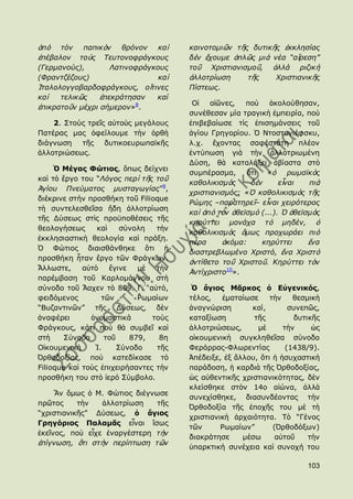 ἀπὸ ηόλ παπηθὸλ ζξόλνλ θαὶ             θαηλνηνκηῶλ ηῆο δπηηθῆο ἐθθιεζίαο
ἐπέβαινλ ηνὺο Σεπηνλνθξάγθνπο          δὲλ ἔρνπκε ἁπιῶο κηὰ λέα “αἵξεζε”
(Γεξκαλνύο),        Λαηηλνθξάγθνπο     ηνῦ Χξηζηηαληζκνῦ, ἀιιά ξηδηθὴ
(Φξαληδέδνπο)                   θαὶ    ἀιινηξίσζε     ηῆο    Χξηζηηαληθῆο
Ἰηαινινγγνβαξδνθξάγθνπο, νἵηηλεο       Πίζηεσο.
θαὶ   ηειηθῶο    ἐπεθξάηεζαλ   θαί
                          8             Οἱ   αἰῶλεο,   πνὺ    ἀθνινχζεζαλ,
ἐπηθξαηνῦλ κέρξη ζήκεξνλ» .
                                       ζπλέζεζαλ κία ηξαγηθὴ ἐκπεηξία, πνὺ
    2. ΢ηνχο ηξεῖο αὐηνὺο κεγάινπο     ἐπηβεβαίσζε ηὶο ἐπηζεκάλζεηο ηνῦ
Παηέξαο καο ὀθείινπκε ηὴλ ὀξζὴ         ἁγίνπ Γξεγνξίνπ. ὇ Ληνζηνγηέθζθπ,
δηάγλσζε   ηῆο δπηηθνεπξσπατθῆο        ι.ρ. ἔρνληαο ζαθέζηαηε πιένλ
ἀιινηξηψζεσο.                          ἐληχπσζε γηὰ ηὴλ ἀιινηξησκέλε
                                       Γχζε, ζὰ θαηαιήμεη ἀβίαζηα ζηὸ
     Ὁ Μέγας Φώηιος, ὅπσο δείρλεη
                                       ζπκπέξαζκα,     ὅηη   «ὁ     ξσκατθὸο
θαὶ ηὸ ἔξγν ηνπ “Λόγνο πεξὶ ηῆο ηνῦ
                                       θαζνιηθηζκὸο     δὲλ      εἶλαη   πηὰ
Ἁγίνπ Πλεύκαηνο κπζηαγσγίαο”9,
                                       ρξηζηηαληζκόο: «὇ θαζνιηθηζκὸο ηῆο
δηέθξηλε ζηήλ πξνζζήθε ηνῦ Filioque
                                       Ρώκεο –παξαηεξεῖ– εἶλαη ρεηξόηεξνο
ηὴ ζπληειεζζεῖζα ἤδε ἀιινηξίσζε
                                       θαὶ ἀπὸ ηὸλ ἀζετζκὸ (...). ὇ ἀζετζκὸο
ηῆο Γχζεσο ζηὶο πξνυπνζέζεηο ηῆο
                                       θεξύηηεη κνλάρα ηὸ κεδέλ, ὁ
ζενινγήζεσο      θαὶ    ζχλνιε   ηὴλ
                                       θαζνιηθηζκὸο ὅκσο πξνρσξάεη πηὸ
ἐθθιεζηαζηηθὴ ζενινγία θαὶ πξάμε.
                                       πέξα     ἀθόκα:     θεξύηηεη      ἕλα
὇ Φψηηνο δηαηζζάλζεθε ὅηη ἟
                                       δηαζηξεβισκέλν Χξηζηό, ἕλα Χξηζηὸ
πξνζζήθε ἦηαλ ἔξγν ηῶλ Φξάγθσλ.
                                       ἀληίζεην ηνῦ Χξηζηνῦ. Κεξύηηεη ηὸλ
Ἄιισζηε,     αὐηὸ    ἔγηλε   κὲ  ηὴλ
                                       Ἀληίρξηζην10».
παξέκβαζε ηνῦ Θαξινκάγλνπ ζηὴ
ζχλνδν ηνῦ Ἄαρελ ηὸ 809. Γη᾽ αὐηφ,      Ὁ ἅγιος Μᾶρκος ὁ Εὐγενικός,
θεηδφκελνο        ηῶλ        Ρσκαίσλ   ηέινο,   ἐκαηαίσζε     ηὴλ    ζεζκηθὴ
“Βπδαληηλῶλ” ηῆο Γχζεσο, δὲλ           ἀλαγλψξηζε       θαί,        ζπλεπῶο,
ἀλαθέξεη       ὀλνκαζηηθά       ηνχο   θαηαμίσζε         ηῆο         δπηηθῆο
Φξάγθνπο, θάηη πνὺ ζὰ ζπκβεῖ θαὶ       ἀιινηξηψζεσο,      κὲ      ηὴλ     ὡο
ζηὴ     ΢χλνδν     ηνῦ     879,   8ε   νἰθνπκεληθὴ ζπγθιεζεῖζα ζχλνδν
Οἰθνπκεληθὴ     Ἱ.     ΢χλνδν    ηῆο   Φεξάξξαο-Φισξεληίαο         (1438/9).
὆ξζνδνμίαο, πνὺ θαηεδίθαζε ηὸ          Ἀπέδεημε, ἐμ ἄιινπ, ὅηη ἟ ἟ζπραζηηθὴ
Filioque θαὶ ηνὺο ἐπηρεηξήζαληεο ηὴλ   παξάδνζε, ἟ θαξδηὰ ηῆο ὆ξζνδνμίαο,
πξνζζήθε ηνπ ζηὸ ἱεξφ ΢χκβνιν.         ὡο αὐζεληηθῆο ρξηζηηαληθφηεηαο, δὲλ
                                       θιείζζεθε ζηὸλ 14ν αἰψλα, ἀιιὰ
     Ἂλ ὅκσο ὁ Κ. Φψηηνο δηέγλσζε
                                       ζπλερίζζεθε, δηαζπλδένληαο ηὴλ
πξῶηνο     ηὴλ   ἀιινηξίσζε   ηῆο
                                       ὆ξζνδνμία ηῆο ἐπνρῆο ηνπ κὲ ηὴ
“ρξηζηηαληθῆο” Γχζεσο, ὁ ἅγιος
                                       ρξηζηηαληθὴ ἀξραηφηεηα. Σὸ “Γέλνο
Γρηγόριος Παλαμᾶς εἶλαη ἴζσο
                                       ηῶλ      Ρσκαίσλ”       (὆ξζνδφμσλ)
ἐθεῖλνο, πνὺ εἶρε ἐλαξγέζηεξε ηὴλ
                                       δηαθξάηεζε     κέζσ      αὐηνῦ    ηὴλ
ἐπίγλσζε, ὅηη ζηὴλ πεξίπησζε ηῶλ
                                       ὑπαξθηηθή ζπλέρεηα θαὶ ζπλνρή ηνπ

                                                                        103
 