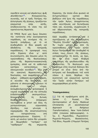 πεξηίδεηε θελνὺο θαὶ ἀπξάθηνπο ἟κᾶο            Δὐξψπεο, ηὴλ ὁπνία εἶλαη θπζηθὸ λὰ
ἀπειζόληαο»15.        Ἀπνθξνχνληαο,            ἀληηκεησπίδνπλ     θξηηηθὰ    ὅζνη
ζπλεπῶο, θαὶ νἱ ηξεῖο Παηέξεο ηὴλ              βαδίδνπλ ζηὰ ἴρλε ηῆο παξαδφζεσο
ἀιινηξίσζε ηῆο Γχζεσο, ἐξγάδνληαλ              ηῶλ ηξηῶλ Ἁγίσλ, ἀπνξξίπηνληαο
εὐεξγεηηθὰ        ὑπὲξ       αὐηῆο,            θάζε νὐληηίδνπζα θαὶ δπηηθίδνπζα
ὑπνδεηθλχνληαο ηὴ λφζν ηεο θαὶ                 ηάζε θαί, ζπλεπῶο, ζπξξίθλσζε ἤ
πξνηείλνληαο ζεξαπεία.                         θαὶ ἀδξαλνπνίεζε ηῆο παηεξηθῆο
                                               παξαδφζεσο.
ΟΗ ΣΡΔΗ΢ Ἅγηνί καο ὅκσο ἔζσζαλ
ηὴλ πηζηφηεηα ζηὴλ ἐθθιεζηαζηηθὴ               ΔΓΩ ἀθξηβῶο ἐληάζζεηαη θαὶ ὁ
παξάδνζε, ὡο ζπλέρεηα ηῆο ἐλ                   ζρεηηδφκελνο κὲ ηὴλ ἑηνηκαδνκέλε
Χξηζηῷ     ὑπάξμεσο,       κὲ      ηὸ    λὰ    “Κεγάιε ΢χλνδν” πξνβιεκαηηζκφο.
ἀλαδεηρζνῦλ νἱ ἴδηνη θνξεῖο θαὶ                Ἂλ ηπρὸλ κείλεη ἔμσ ἀπφ ηὶο
ὁδνδεῖθηεο        ηῆο           παηεξηθῆο      πξνυπνζέζεηο ηῶλ ηξηῶλ αὐηῶλ
παξαδφζεσο. Ἡ πξνζθνξά ηνπο                    Ἁγίσλ Παηέξσλ θαὶ δὲλ ἀπνδερζεῖ ηὴ
ζηὴλ    Δὐξψπε      εἶλαη      γη᾽    αὐηὸ     ζηάζε ηνπο ἔλαληη ηῆο Γχζεσο,
ἀλππνιφγηζηε. Γὲλ ἔζσζαλ κφλν ηὶο              θαηαθάζθνληαο ηὴ Γχζε, ὡο ἔρεη,
πξνυπνζέζεηο     ηῆο      ζενινγήζεσο          δὲλ    ζὰ   εἶλαη  παξὰ   ζιηβεξὴ
κέζσ     ηῆο   ζεξαπεπηηθναζθεηηθῆο            ἐπαλάιεςε ηῆο ςεπδνζπλφδνπ ηῆο
ἐκπεηξίαο, ἀιιὰ θαὶ ηὰ αὐζεληηθὰ               Φισξεληίαο. Σὸ ζενινγηθφ καο
θξηηήξηα       θαηαλνήζεσο             ηῶλ     πξφβιεκα ζηὸλ ἑλσηηθὸ δηάινγν δὲλ
                           16
νἰθνπκεληθῶλ ζπλφδσλ . Ἔμσ ἀπὸ                 κπνξεῖ λὰ εἶλαη ἄιιν ἀπὸ ηὴλ
ηὴλ    αζθεηηθὴ    ζεξαπεπηηθή          ηῆο    ἐθηίκεζε θαὶ δηαθξίβσζε ηνῦ θαηὰ
἖θθιεζίαο, πνὺ ἐθθξάδεηαη κὲ ηὸ                πφζνλ     ἟  Γχζε   δέρζεθε   ηὴλ
ζρῆκα: θάζαξζε-θσηηζκὸο-ζέσζε,                 ἀγαπεηηθή θαὶ εὐεξγεηηθὴ θξηηηθὴ
νἱ ζχλνδνη ηῆο ἖θθιεζίαο, θαὶ                  ηῶλ Σξηῶλ αὐηῶλ Παηέξσλ θαὶ
κάιηζηα νἱ νἰθνπκεληθέο, ράλνπλ ηὸ             ζπκκνξθψζεθε κὲ αὐηήλ.
ἀιεζηλφ          ηνπο               λφεκα,
ἐθιακβαλφκελεο ὡο θηινζνθηθὰ ἤ
λνκηθὰ ζπκβνχιηα, γηὰ ηὴλ ἐπίηεπμε             Ὑποζημειώζεις:
ἐλδντζηνξηθῶλ           ζθνπηκνηήησλ.
Ἀπνθξνχνληαο,          ηὶο         δπηηθὲο     [1] Γηά ηά πξνβιήκαηα αὐηά βι.
δηαθνξνπνηήζεηο,               ἀπέξξηςαλ       James        C.      Russel,       The
ηαπηφρξνλα a priori θαὶ ὅιεο ηὶο               Germanization of Early Medieval
κεηαγελέζηεξεο                εὐξσπατθὲο       Christianity    (A     sociohistorical
ἐμειίμεηο,    πνὺ        γέλλεζε          ἟    Approach          to         Religious
παξαράξαμε ηῆο ἀπνζηνιηθφηεηνο                 Transformation), New York-Oxford
θαὶ         παηεξηθφηεηνο              ζηὴ     1994 (πινχζηα βηβιηνγξαθία). π.
κεηαθαξινκάγλεηα        Δὐξψπε.          Γη᾽   Ἰσ. ΢. Ρσκαλίδνπ, Ρσκενζύλε-
αὐηφ, κὲ θαλέλα ηξφπν δὲλ κπνξνῦλ              Ρσκαλία-Ρνύκειε,       Θεζζαινλίθε.
λὰ    ζεσξεζνῦλ       “παηέξεο”         θαὶ    Σνῦ ἰδίνπ, Ρσκαῖνη ἤ Ρσκενί Παηέξεο
“πξφδξνκνη”        ηῆο          ζεκεξηλῆο

                                                                                 105
 