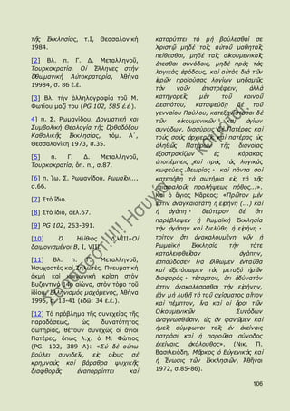 ηῆο ἖θθιεζίαο,    η.Η,   Θεζζαινληθή    θαηνξύηηεη ηό κὴ βνύιεζζαί ζε
1984.                                   Χξηζηῷ κεδὲ ηνῖο αὐηνῦ καζεηαῖο
                                        πείζεζζαη, κεδὲ ηαῖο νἰθνπκεληθαῖο
[2] Βι. π. Γ. Γ. Κεηαιιελνῦ,
                                        ἕπεζζαη ζπλόδνηο, κεδὲ πξὸο ηὰο
Σνπξθνθξαηία. Οἱ Ἕιιελεο ζηήλ
                                        ινγηθάο ἑθόδνπο, θαὶ αὐηάο δηὰ ηῶλ
὆ζσκαληθή Αὐηνθξαηνξία, Ἀζήλα
                                        ἱεξῶλ πξντνύζαο ινγίσλ κεδακῶο
19984, ζ. 86 ἐ.ἑ.
                                        ηὸλ    λνῦλ    ἐπηζηξέθεηλ,      ἀιιὰ
[3] Βι. ηήλ ἀιιεινγξαθία ηνῦ Κ.         θαηεγνξεῖο    κὲ λ    ηνῦ      θνηλνῦ
Φσηίνπ καδί ηνπ (PG 102, 585 ἐ.ἑ.).     Γεζπόηνπ,    θαηαςεύδῃ      δὲ    ηνῦ
                                        γελλαίνπ Παύινπ, θαηεμαλίζηαζαη δὲ
4] π. ΢. Ρσκαλίδνπ, Γνγκαηηθή θαη       ηῶλ    νἰθνπκεληθῶλ     θαὶ     ἁγίσλ
΢πκβνιηθή Θενινγία ηῆο ὆ξζνδόμνπ        ζπλόδσλ, δηαζύξεηο δὲ Παηέξαο θαὶ
Καζνιηθῆο ἖θθιεζίαο, ηφκ. Α´,           ηνὺο ζνὺο ἀξρηεξεῖο θαὶ παηέξαο ὡο
Θεζζαινλίθε 1973, ζ.35.                 ἀιεζῶο Παηέξσλ ηῆο δηαλνίαο
                                        ἐμνζηξαθίδσλ       ἐο       θόξαθαο
[5]   π.   Γ.   Γ.     Κεηαιιελνῦ,
                                        ἀπνπέκπεηο θαὶ πξὸο ηὰο ινγηθάο
Σνπξθνθξαηία, ὅπ. π., ζ.87.
                                        θσθεύεηο ζεσξίαο・ θαὶ πάληα ζνὶ
[6] π. Ἰσ. ΢. Ρσκαλίδνπ, Ρσκαῖνη...,    θαηεπόζε ηὰ ζσηήξηα εἰο ηὸ ηῆο
ζ.66.                                   ἐπηζθαινῦο πξνιήςεσο πόζνο...».
                                        Θαὶ ὁ ἅγηνο Κᾶξθνο: «Πξῶηνλ κὲλ
[7] ΢ηφ ἴδην.
                                        ἐζηηλ ἀλαγθαηνηάηε ἟ εἰξήλε (...) θαὶ
[8] ΢ηφ ἴδην, ζει.67.                   ἟    ἀγάπε・    δεύηεξνλ    δὲ     ὅηη
                                        παξέβιεςελ ἟ Ρσκατθὴ ἖θθιεζία
[9] PG 102, 263-391.
                                        ηὴλ ἀγάπελ θαὶ δηειύζε ἟ εἰξήλε・
[10]    ὇      Ἠιίζηνο      Γ,VIII–Οἱ   ηξίηνλ ὅηη ἀλαθαινπκέλε λῦλ ἟
δαηκνληζκέλνη Β, I, VIII.               Ρσκατθὴ    ἖θθιεζία     η ὴλ    ηόηε
                                        θαηαιεηθζεῖζαλ               ἀγάπελ,
[11]    Βι.   π.  Γ.  Κεηαιιελνῦ,       ἐζπνύδαζελ ἵλα ἔιζσκελ ἐληαῦζα
Ἡζπραζηέο θαί Εεισηέο. Πλεπκαηηθή       θαὶ ἐμεηάζσκελ ηὰο κεηαμὺ ἟κῶλ
ἀθκή θαί θνηλσληθή θξίζε ζηφλ           δηαθνξάο・ ηέηαξηνλ, ὅηη ἀδύλαηόλ
Βπδαληηλφ 14ν αἰψλα, ζηφλ ηφκν ηνῦ      ἐζηηλ ἀλαθαιέζαζζαη ηὴλ εἰξήλελ,
ἰδίνπ, ἗ιιεληζκόο καρόκελνο, Ἀζήλα      ἐάλ κὴ ιπζῇ ηὸ ηνῦ ζρίζκαηνο αἴηηνλ
1995, ζ. 13-41 (ἐδῶ: 34 ἐ.ἑ.).          θαὶ πέκπηνλ, ἵλα θαὶ νἱ ὅξνη ηῶλ
[12] Σφ πξφβιεκα ηῆο ζπλερείαο ηῆο      Οἰθνπκεληθῶλ               ΢πλόδσλ
παξαδφζεσο,     ὡο    δπλαηφηεηνο       ἀλαγλσζζῶζηλ, ὡο ἄλ θαλῶκελ θαὶ
ζσηεξίαο, ζέηνπλ ζπλερῶο νἱ ἅγηνη       ἟κεῖο ζύκθσλνη ηνῖο ἐλ ἐθείλαηο
Παηέξεο, ὅπσο ι.ρ. ὁ Κ. Φψηηνο          παηξάζη θαὶ ἟ παξνῦζα ζύλνδνο
(ΡG. 102, 389 Α): «΢ὺ δὲ νὔπσ           ἐθείλαηο, ἀθόινπζνο». (Ληθ. Π.
βνύιεη ζπληδεῖλ, εἰο νἵνπο ζὲ           Βαζηιεηάδε, Μᾶξθνο ὁ Δὐγεληθὸο θαὶ
θξεκλνὺο θαὶ βάξαζξα ςπρηθῆο            ἟ Ἕλσζηο ηῶλ ἖θθιεζηῶλ, Ἀζῆλαη
δηαθζνξᾶο     ἐλαπνξξίπηεη     θαὶ      1972, ζ.85-86).

                                                                         106
 