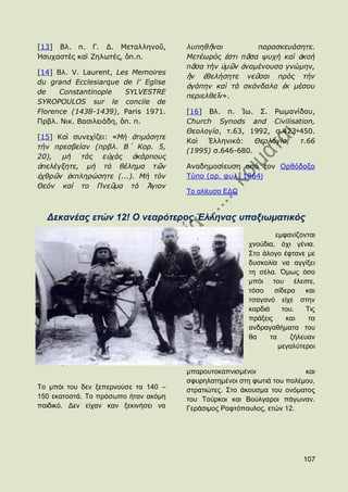 [13] Βι. π. Γ. Γ. Κεηαιιελνῦ,         ιππεζῆλαη         παξαζθεπάζεηε.
Ἡζπραζηέο θαί Εεισηέο, ὅπ.π.          Μεηέσξόο ἐζηη πᾶζα ςπρή θαί ἀθνή
                                      πᾶζα ηήλ ὑκῶλ ἀλακέλνπζα γλώκελ,
[14] Βι. V. Laurent, Les Memoires
                                      ἥλ ἐζειήζεηε λεῦζαη πξόο ηήλ
du grand Ecclesiarque de l’ Eglise
                                      ἀγάπελ θαί ηά ζθάλδαια ἐθ κέζνπ
de    Constantinople    SYLVESTRE
                                      πεξηειζεῖλ».
SYROPOULOS sur le concile de
Florence (1438-1439), Paris 1971.     [16] Βι. π. Ἰσ. ΢. Ρσκαλίδνπ,
Πξβι. Ληθ. Βαζηιεηάδε, ὅπ. π.         Church Synods and Civilisation,
                                      Θενινγία, η.63, 1992, ζ.423-450.
[15] Θαί ζπλερίδεη: «Μή ἀηηκάζεηε
                                      Θαί  ἗ιιεληθά:    Θενινγία, η.66
ηήλ πξεζβείαλ (πξβι. Β´ Κνξ. 5,
                                      (1995) ζ.646-680.
20), κή ηάο εὐράο ἀθάξπνπο
ἀπειέγμεηε, κή ηό ζέιεκα ηῶλ          Αλαδεκνζίεπζε απφ ηνλ Οξζφδνμν
ἐρζξῶλ ἐθπιεξώζεηε (...). Μή ηόλ      Σχπν (αξ. θπι. 1864)
Θεόλ θαί ην Πλεῦκα ηό Ἅγηνλ
                                      Σν αιίεπζα ΔΓΧ


  Γεθαλέαο εηώλ 12! Ο λεαξόηεξνο Έιιελαο ππαμησκαηηθόο
                                                                εκθαλίδνληαη
                                                       ρλνχδηα, φρη γέληα.
                                                       ΢ην άινγν έθηαλε κε
                                                       δπζθνιία λα αγγίμεη
                                                       ηε ζέια. ΋κσο φζν
                                                       κπφη ηνπ έιεηπε,
                                                       ηφζν    ζίδεξν    θαη
                                                       ηζαγαλφ είρε ζηελ
                                                       θαξδηά     ηνπ.   Σηο
                                                       πξάμεηο     θαη    ηα
                                                       αλδξαγαζήκαηα ηνπ
                                                       ζα     ηα    δήιεπαλ
                                                                 κεγαιχηεξνη


                                      κπαξνπηνθαπληζκέλνη               θαη
                                      ζθπξειαηεκέλνη ζηε θσηηά ηνπ πνιέκνπ,
Σν κπφη ηνπ δελ μεπεξλνχζε ηα 140 –   ζηξαηηψηεο. ΢ην άθνπζκα ηνπ νλφκαηνο
150 εθαηνζηά. Σν πξφζσπν ήηαλ αθφκε   ηνπ Σνχξθνη θαη Βνχιγαξνη πάγσλαλ.
παηδηθφ. Γελ είραλ θαλ μεθηλήζεη λα   Γεξάζηκνο Ραθηφπνπινο, εηψλ 12.




                                                                        107
 
