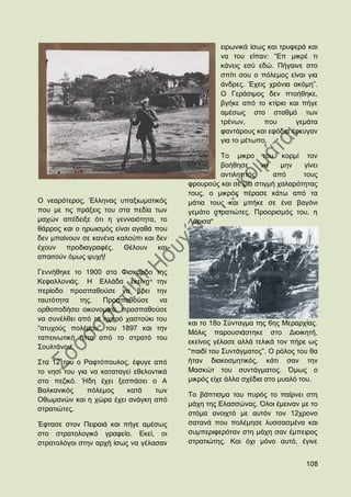 εηξσληθά ίζσο θαη ηξπθεξά θαη
                                                   λα ηνπ είπαλ: “Δπ κηθξέ ηη
                                                   θάλεηο εζχ εδψ. Πήγαηλε ζην
                                                   ζπίηη ζνπ ν πφιεκνο είλαη γηα
                                                   άλδξεο. Έρεηο ρξφληα αθφκε”.
                                                   Ο Γεξάζηκνο δελ πηνήζεθε,
                                                   βγήθε απφ ην θηίξην θαη πήγε
                                                   ακέζσο ζην ζηαζκφ ησλ
                                                   ηξέλσλ,      πνπ      γεκάηα
                                                   θαληάξνπο θαη εθφδηα έθεπγαλ
                                                   γηα ην κέησπν.

                                                   Σν κηθξν ηνπ θνξκί ηνλ
                                                   βνήζεζε     λα     κελ   γίλεη
                                                   αληηιεπηφο      απφ      ηνπο
                                          θξνπξνχο θαη ζε κηα ζηηγκή ραιαξφηεηαο
                                          ηνπο, ν κηθξφο πέξαζε θάησ απφ ηα
Ο λεαξφηεξνο, Έιιελαο ππαμησκαηηθφο       κάηηα ηνπο θαη κπήθε ζε έλα βαγφλη
πνπ κε ηηο πξάμεηο ηνπ ζηα πεδία ησλ      γεκάην ζηξαηηψηεο. Πξννξηζκφο ηνπ, ε
καρψλ απέδεημε φηη ε γελλαηφηεηα, ην      Λάξηζα
ζάξξνο θαη ν εξσηζκφο είλαη αγαζά πνπ
δελ κπαίλνπλ ζε θαλέλα θαινχπη θαη δελ
έρνπλ πξνδηαγξαθέο. Θέινπλ θαη
απαηηνχλ φκσο ςπρή!

Γελλήζεθε ην 1900 ζην Φηζθάξδν ηεο
Κεθαιινληάο. Ζ Διιάδα εθείλε ηελ
πεξίνδν πξνζπαζνχζε λα βξεη ηελ
ηαπηφηεηα   ηεο.   Πξνζπαζνχζε     λα
νξζνπνδήζεη νηθνλνκηθά, πξνζπαζνχζε
λα ζπλέιζεη απφ ην ερεξφ ραζηνχθη ηνπ
                                          θαη ην 18ν ΢χληαγκα ηεο 6εο Μεξαξρίαο.
“αηπρνχο πνιέκνπ” ηνπ 1897 θαη ηελ
                                          Μφιηο παξνπζηάζηεθε ζην Γηνηθεηή,
ηαπεηλσηηθή ήηηα απφ ην ζηξαηφ ηνπ
                                          εθείλνο γέιαζε αιιά ηειηθά ηνλ πήξε σο
΢νπιηάλνπ.
                                          “παηδί ηνπ ΢πληάγκαηνο”. Ο ξφινο ηνπ ζα
΢ηα 12 ηνπ ν Ραθηφπνπινο, έθπγε απφ       ήηαλ δηαθνζκεηηθφο, θάηη ζαλ ηελ
ην λεζί ηνπ γηα λα θαηαηαγεί εζεινληηθά   Μαζθψη ηνπ ζπληάγκαηνο. ΋κσο ν
ζην πεδηθφ. Ήδε έρεη μεζπάζεη ν Α         κηθξφο είρε άιια ζρέδηα ζην κπαιφ ηνπ.
Βαιθαληθφο     πφιεκνο    θαηά     ησλ
                                          Σν βάπηηζκα ηνπ ππξφο ην παίξλεη ζηε
Οζσκαλψλ θαη ε ρψξα έρεη αλάγθε απφ
                                          κάρε ηεο Διαζζψλαο. ΋ινη έκεηλαλ κε ην
ζηξαηηψηεο.
                                          ζηφκα αλνηρηφ κε απηφλ ηνλ 12ρξνλν
Έθηαζε ζηνλ Πεηξαηά θαη πήγε ακέζσο       ζαηαλά πνπ πνιέκεζε ιπζζαζκέλα θαη
ζην ζηξαηνινγηθφ γξαθείν. Δθεί, νη        ζπκπεξηθεξφηαλ ζηε κάρε ζαλ έκπεηξνο
ζηξαηνιφγνη ζηελ αξρή ίζσο λα γέιαζαλ     ζηξαηηψηεο. Καη φρη κφλν απηφ, έγηλε


                                                                             108
 