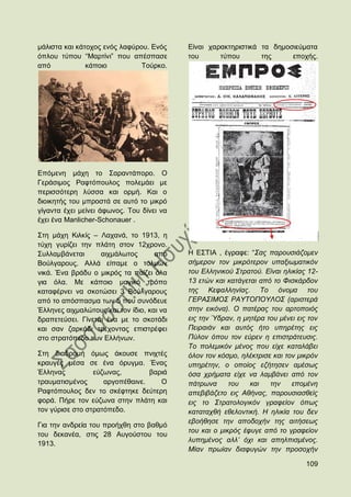 κάιηζηα θαη θάηνρνο ελφο ιαθχξνπ. Δλφο     Δίλαη ραξαθηεξηζηηθά ηα δεκνζηεχκαηα
φπινπ ηχπνπ “Μαξηίλη” πνπ απέζπαζε         ηνπ      ηχπνπ       ηεο     επνρήο.
απφ            θάπνην          Σνχξθν.




Δπφκελε κάρε ην ΢αξαληάπνξν. Ο
Γεξάζηκνο Ραθηφπνπινο πνιεκάεη κε
πεξηζζφηεξε ιχζζα θαη νξκή. Καη ν
δηνηθεηήο ηνπ κπξνζηά ζε απηφ ην κηθξφ
γίγαληα έρεη κείλεη άθσλνο. Σνπ δίλεη λα
έρεη έλα Manlicher-Schonauer .

΢ηε κάρε Κηιθίο – Λαραλά, ην 1913, ε
ηχρε γπξίδεη ηελ πιάηε ζηνλ 12ρξνλν.
΢πιιακβάλεηαη      αηρκάισηνο       απφ    Ζ Δ΢ΣΗΑ , έγξαθε: “΢αο παξνπζηάδνκελ
Βνχιγαξνπο. Αιιά είπακε ν ηνικψλ           ζήκεξνλ ηνλ κηθξφηεξνλ ππαμησκαηηθφλ
ληθά. Έλα βξάδπ ν κηθξφο ηα παίδεη φια     ηνπ Διιεληθνχ ΢ηξαηνχ. Δίλαη ειηθίαο 12-
γηα φια. Με θάπνην καγηθφ ηξφπν            13 εηψλ θαη θαηάγεηαη απφ ην Φηζθάξδνλ
θαηαθέξλεη λα ζθνηψζεη 3 Βνχιγαξνπο        ηεο Κεθαιιελίαο. Σν φλνκα ηνπ
απφ ην απφζπαζκα ησλ 5 πνπ ζπλφδεπε        ΓΔΡΑ΢ΙΜΟ΢ ΡΑΤΣΟΠΟΤΛΟ΢ (αξηζηεξά
Έιιελεο αηρκαιψηνπο θαη ηνλ ίδην, θαη λα   ζηελ εηθφλα). Ο παηέξαο ηνπ αξηνπνηφο
δξαπεηεχζεη. Γίλεηαη έλα κε ην ζθνηάδη     εηο ηελ Ύδξαλ, ε κεηέξα ηνπ κέλεη εηο ηνλ
θαη ζαλ δαξθάδη ηξέρνληαο επηζηξέθεη       Πεηξαηάλ θαη απηφο ήην ππεξέηεο εηο
ζην ζηξαηφπεδν ησλ Διιήλσλ.                Πχινλ φπνπ ηνλ εχξελ ε επηζηξάηεπζηο.
                                           Σν πνιεκηθφλ κέλνο πνπ είρε θαηαιάβεη
΢ηε δηαδξνκή φκσο άθνπζε πληρηέο           φινλ ηνλ θφζκν, ειέθηξηζε θαη ηνλ κηθξφλ
θξαπγέο κέζα ζε έλα φξπγκα. Έλαο           ππεξέηελ, ν νπνίνο εδήηεζελ ακέζσο
Έιιελαο          εχδσλαο,        βαξηά     φζα ρξήκαηα είρε λα ιακβάλεη απφ ηνλ
ηξαπκαηηζκέλνο      αξγνπέζαηλε.    Ο      πάηξσλα      ηνπ   θαη   ηελ    επνκέλε
Ραθηφπνπινο δελ ην ζθέθηεθε δεχηεξε        απεβηβάδεην εηο Αζήλαο, παξνπζηαζζείο
θνξά. Πήξε ηνλ εχδσλα ζηελ πιάηε θαη       εηο ην ΢ηξαηνινγηθφλ γξαθείνλ φπσο
ηνλ γχξηζε ζην ζηξαηφπεδν.                 θαηαηαρζή εζεινληηθή. Η ειηθία ηνπ δελ
                                           εβνήζεζε ηελ απνδνρήλ ηεο αηηήζεσο
Γηα ηελ αλδξεία ηνπ πξνήρζε ζην βαζκφ
                                           ηνπ θαη ν κηθξφο έθπγε απφ ην γξαθείνλ
ηνπ δεθαλέα, ζηηο 28 Απγνχζηνπ ηνπ
                                           ιππεκέλνο αιι‟ φρη θαη απειπηζκέλνο.
1913.
                                           Μίαλ πξσίαλ δηαθπγψλ ηελ πξνζνρήλ

                                                                                109
 
