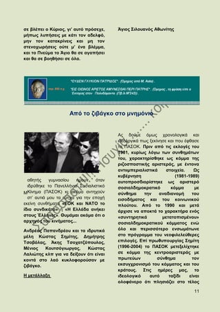 ζε βιέπεη ν Κχξηνο, γη’ απηφ πξφζερε,    Άγηνο ΢ηινπαλφο Αζσλίηεο
κήπσο ιππήζεηο κε θάηη ηνλ αδειθφ,
κελ ηνλ θαηαθξίλεηο θαη κε ηνλ
ζηελνρσξήζεηο νχηε κ’ έλα βιέκκα,
θαη ην Πλεχκα ην Άγην ζα ζε αγαπήζεη
θαη ζα ζε βνεζήζεη ζε φια.




                     Απφ ην δηβάγθν ζην κλεκφλην


                                         Αο δνχκε φκσο ρξνλνινγηθά θαη
                                         ηδενινγηθά πσο μεθίλεζε θαη πνπ έθζαζε
                                         ην ΠΑ΢ΟΚ. Πξηλ απφ ηηο εθινγέο ηνπ
                                         1981, θπξίσο ιφγσ ησλ ζπλζεκάησλ
                                         ηνπ, ραξαθηεξίζζεθε σο θφκκα ηεο
                                         ξηδνζπαζηηθήο αξηζηεξάο, κε έληνλα
                                         αληηηκπεξηαιηζηηθά     ζηνηρεία.     Χο
                                         θπβέξλεζε                   (1981-1989)
  αζεηήο     γπκλαζίνπ   ήκνπλ    φηαλ   απηνπξνζδηνξίζηεθε σο αξηζηεξφ
  ηδξχζεθε ην Παλειιήλην ΢νζηαιηζηηθφ    ζνζηαιδεκνθξαηηθφ        θφκκα        κε
ΜΚίλεκα (ΠΑ΢ΟΚ) θη αθφκα αληερνχλ        ζχλζεκα     ηελ     αλαδηαλνκή      ηνπ
  ζη‟ απηηά κνπ ηα εχερα γηα ηελ επνρή   εηζνδήκαηνο θαη ηνπ θνηλσληθνχ
εθείλε ζπλζήκαηα «ΔΟΚ θαη ΝΑΣΟ ην        πινχηνπ. Απφ ην 1990 θαη κεηά
ίδην ζπλδηθάην» ή «Ζ Διιάδα αλήθεη       άξρηζε λα απνθηά ην ραξαθηήξα ελφο
ζηνπο Έιιελεο». Θπκάκαη αθφκα φηη ν      «ζπληεξεηηθά         κεηαηνπηζκέλνπ»
αξρεγφο ηνπ θηλήκαηνο...                 ζνζηαιδεκνθξαηηθνχ θφκκαηνο ελψ
Αλδξέαο Παπαλδξένπ θαη ηα ηδξπηηθά       φιν θαη πεξηζζφηεξν ελζσκάησλε
κέιε Κψζηαο ΢εκίηεο, Γεκήηξεο            ζην πξφγξακκα ηνπ λενθηιειεχζεξεο
Σζνβφιαο, Άθεο Σζνραηδφπνπινο,           επηινγέο. Δπί πξσζππνπξγίαο ΢εκίηε
Μέληνο   Κνπηζφγησξγαο,     Κψζηαο       (1996-2004) ην ΠΑ΢ΟΚ κεηεμειίρηεθε
Λαιηψηεο θιπ γηα λα δείμνπλ φηη είλαη    ζε θφκκα ηεο θεληξναξηζηεξάο κε
θνληά ζην ιαφ θπθινθνξνχζαλ κε           πξσηεχσλ           ζχλζεκα          ηνλ
δηβάγθν.                                 εθζπγρξνληζκφ ηνπ θφκκαηνο θαη ηνπ
                                         θξάηνπο. ΢ηηο εκέξεο καο, ην
Ζ κεηάιιαμε                              ηδενινγηθφ     απηφ     ηαμίδη     είλαη
                                         νινθάλεξν φηη πιεζηάδεη ζην ηέινο

                                                                              11
 