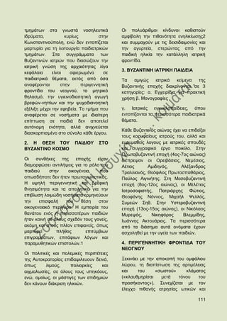 ηκεκάησλ ζηα γλσζηά λνζειεπηηθά             Οη πνιπάξηζκνη θίλδπλνη θαζηζηνχλ
ηδξχκαηα,           θπξίσο          ζηελ    ακθίβνιε ηελ πηζαλφηεηα ελειηθίσζεο2
Κσλζηαληηλνχπνιε, ελψ δελ εληνπίδεηαη       θαη ζπκκαρνχλ κε ηηο δεηζηδαηκνλίεο θαη
καξηπξία γηα ηε ιεηηνπξγία παηδηαηξηθψλ     ηελ αγπξηεία, ζηεξψληαο απφ ηελ
ηκεκάησλ. ΢ηα ζπγγξάκκαηα ησλ               παηδηθή ειηθία ηελ θαηάιιειε ηαηξηθή
Βπδαληηλψλ ηαηξψλ πνπ δηαζψδνπλ ηελ         θξνληίδα.
ηαηξηθή γλψζε ηεο αξραηφηεηαο ιίγα
                                            3. ΒΤΕΑΝΣΗΝΖ ΗΑΣΡΗΚΖ ΠΑΗΓΔΗΑ
θεθάιαηα      είλαη    αθηεξσκέλα      ζε
παηδηαηξηθά ζέκαηα, εθηφο απφ φζα           Σα   ακηγψο    ηαηξηθά    θείκελα  ηεο
αλαθέξνληαη       ζηελ      πεξηγελλεηηθή   Βπδαληηλήο επνρήο δηαθξίλνληαη ζε 3
θξνληίδα ηνπ λενγλνχ, ην κεηξηθφ            θαηεγνξίεο: α. Δγρεηξίδηα γηα πξαθηηθή
ζειαζκφ, ηελ πγηεηλνδηαηηεηηθή αγσγή        ρξήζε β. Μνλνγξαθίεο
βξεθψλ-λεπίσλ θαη ηελ ςπρνδηαλνεηηθή
εμέιημε κέρξη ηελ εθεβεία. Σν ηκήκα πνπ     γ. Ηαηξηθέο εγθπθινπαίδεηεο, φπνπ
αλαθέξεηαη ζε λνζήκαηα κε ηδηαίηεξε         εληνπίδνληαη ηα πεξηζζφηεξα παηδηαηξηθά
επίπησζε ζε παηδηά δελ απνηειεί             ζέκαηα.
απηφλνκε ελφηεηα, αιιά αληρλεχεηαη
                                            Κάζε Βπδαληηλφο αηψλαο έρεη λα επηδείμεη
δηαζθνξπηζκέλν ζην ζχλνιν θάζε έξγνπ.
                                            ηνπο θνξπθαίνπο ηαηξνχο ηνπ, αιιά θαη
2. Ζ ΘΔ΢Ζ ΣΟΤ           ΠΑΗΓΗΟΤ     ΢ΣΟ     επξπκαζείο ινγνπο κε ηαηξηθέο ζπνπδέο
ΒΤΕΑΝΣΗΝΟ ΚΟ΢ΜΟ                             θαη ζπγγξαθηθφ έξγν πνηθίιν. ΢ηελ
                                            Πξσηνβπδαληηλή επνρή (4νο-7νο αηψλαο)
Οη   ζπλζήθεο    ηεο    επνρήο    είραλ     δηέπξεςαλ νη Οξεηβάζηνο, Νεκέζηνο,
δηακνξθψζεη αληηιήςεηο γηα ην ξφιν ηνπ      Αέηηνο      Ακηδελφο,       Αιέμαλδξνο
παηδηνχ     ζηελ    νηθνγέλεηα,    πνπ      Σξαιιηαλφο, Θεφθηινο Πξσηνζπαζάξηνο,
νπσζδήπνηε δελ ήηαλ πξσηαγσληζηηθφο.        Παχινο Αηγηλήηεο. ΢ηε Μεζνβπδαληηλή
Ζ πςειή πεξηγελλεηηθή θαη βξεθηθή           επνρή (8νο-12νο αηψλαο), νη Μειέηηνο
ζλεζηκφηεηα θαη ηα απεηιεηηθά γηα ηελ       Ηαηξνζνθηζηήο, Παηξηάξρεο Φψηηνο,
επηβίσζε ινηκψδε λνζήκαηα εξκελεχνπλ        Θενθάλεο Νφλλνο, Μηραήι Φειιφο,
ηελ    επηζθαιή    ηνπ    ζέζε    ζηνλ      ΢πκεψλ ΢εζ. ΢ηελ Τζηεξνβπδαληηλή
νηθνγελεηαθφ πεξίγπξν. Ζ εκπεηξία ηνπ       επνρή (13νο-15νο αηψλαο), νη Νηθφιανο
ζαλάηνπ ελφο ή πεξηζζνηέξσλ παηδηψλ         Μπξεςφο,      Νηθεθφξνο      Βιεκκίδεο,
ήηαλ θνηλή ζε φινπο ζρεδφλ ηνπο γνλείο,     Ησάλλεο Αθηνπάξηνο. Σα πεξηζζφηεξα
αθφκε θαη ζηνπο πιένλ επηθαλείο, φπσο       απφ ηα δηάζεκα απηά νλφκαηα έρνπλ
καξηπξεί       πιήζνο       επηηχκβησλ      αζρνιεζεί κε ηελ πγεία ησλ παηδηψλ.
επηγξακκάησλ, επηηάθησλ ιφγσλ θαη
παξακπζεηηθψλ επηζηνιψλ.1                   4. ΠΔΡΗΓΔΝΝΖΣΗΚΖ ΦΡΟΝΣΗΓΑ ΣΟΤ
                                            ΝΔΟΓΝΟΤ
Οη πνιηηηθέο θαη πνιεκηθέο πεξηπέηεηεο
ηεο Απηνθξαηνξίαο επηδαςηιεπνπλ δεηλά,      Ξεθηλάεη κε ηελ απνθνπή ηνπ νκθάιηνπ
φπσο      ιηκνχο,    πνιηνξθίεο     θαη     ιψξνπ, ηε δηαπίζησζε ηεο αξηηκέιεηαο
αηρκαισζίεο, ζε φινπο ηνπο ππεθφνπο,        θαη     ηνπ    «ζσζηνχ»     θιάκαηνο
ελψ, νκνίσο, νη κάζηηγεο ησλ επηδεκηψλ      («θιαπζκεξίζαη    κεηά   ηφλνπ   ηνπ
δελ θάλνπλ δηάθξηζε ειηθηψλ.                πξνζήθνληνο»). ΢πλερίδεηαη κε ηνλ
                                            έιεγρν πηζαλήο αηξεζίαο σηηθψλ θαη

                                                                                111
 