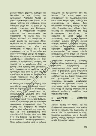 ξηληθψλ πφξσλ, θάξπγγα, νπξήζξαο θαη       ηνηρψκαηα θαη πξνέξρνληαλ απφ ηελ
δαθηπιίνπ θαη ηελ εμέηαζε          ησλ     Αξκελία. Σελ πξψηε θνξά πνπ
αξζξψζεσλ. Αθνινπζεί ινπηξφ κε             επηζθέθζεθαλ ηελ Κσλζηαληηλνχπνιε
ριηαξφ λεξφ θαη αξσκαηηθά βφηαλα θαη ην    απνηέιεζαλ ζέακα πξνο επίδεημε θαη
λενγλφ ηπιίγεηαη ζηα ζπάξγαλα, φπνπ        αλαγθάζηεθαλ      λα    θχγνπλ,   δηφηη
παξακέλεη κέρξη ηελ 7ε εκέξα κε ηηο        ζεσξήζεθαλ «πνλεξφο νησλφο» γηα ηελ
επινγίεο επηζηήκεο θαη Δθθιεζίαο.          πφιε. Δπαλήιζαλ φηαλ πέζαλε ν έλαο
΢ήκεξα, ε ζπαξγάλσζε ζεσξείηαη             αδειθφο θαη επηρεηξήζεθε απφ ηνπο
αλζπγηεηλή    θαη   εληππσζηάδεη    κηα    δηαζεκφηεξνπο       επηζηήκνλεο     λα
παξαηήξεζε -10 αηψλεο πξηλ- ηνπ            αθαηξεζεί    ην    λεθξφ   ηκήκα.    Ζ
Μηραήι Φειινχ,3 πνπ αλαθέξεηαη ζε          πξσηνθαλήο ζηα ηαηξηθά ρξνληθά
κσξφ θηιηθήο ηνπ νηθνγέλεηαο «΋ηαλ         επέκβαζε θαίλεηαη φηη είρε ζρεηηθή
επξφθεηην λα ην ζπαξγαλψζνπλ θαη           επηηπρία, εθφζνλ ν δεχηεξνο ζηακαίνο
αθηλεηνπνηνχληαλ     ηα    ρέξηα    θαη    επέδεζε γηα δηάζηεκα ηξηψλ εκεξψλ. Ζ
αλαπαπφηαλ ην θεθάιη, εγψ ν ίδηνο          εγρείξεζε     δηαρσξηζκνχ     ζηακαίσλ
ηαξαδφκνπλ ζαλ λα έδελαλ εκέλα θαη         αληηθαηνπηξίδεη έλα πςειφ επίπεδν
ζρεδφλ ζπλέπαζρα καδί κε ην βξέθνο».       ρεηξνπξγηθήο, αθνχ αθφκα θαη ζήκεξα
Μηα άιιε παξαηήξεζε ηνπ Αιεμάλδξνπ         παξακέλεη επέκβαζε πςεινχ θηλδχλνπ.
Αθξνδηζηέσο4 απνθαιχπηεη φηη ήηαλ
γλσζηέο νη ηξαπκα¬ηηθέο εκπεηξίεο ηνπ      Αλαθέξνληαη πεξηπηψζεηο γέλλεζεο
ηνθεηνχ γηα ην λενγέλλεην «Γηαηί ηα        ηεξάησλ ηχπνπ mostrum, πνπ έρεη κνξθή
                                           αλζξψπνπ          αλακεκηγκέλε       κε
βξέθε θιαίλε ακέζσο κφιηο γελλεζνχλ;
                                           ραξαθηεξηζηηθά δψνπ -νπξά, θέξαηα,
Γηφηη μαθληάδνληαη νη αηζζήζεηο θαη ν
                                           ιέπηα- ή prodi-gium, ρσξίο αλζξψπηλα
νξγαληζκφο ηνπο απφ ηε δέζηε θαη ηελ
                                           ζηνηρεία. Παηδί κε νπξά ςαξηνχ, έιιεηςε
απαιφηεηα ηεο κήηξαο λα βγαίλνπλ ζην
ςπρξφ πεξηβάιινλ, ίζσο δε λα ηα            νθζαικψλ θαη άλσ άθξσλ πεξηγξάθεηαη
ελνριεί ην μαθληθφ θσο».                   απφ     ρξνλνγξάθν     θαη έλα     άιιν
                                           πεξηζηαηηθφ ζπγγελνχο αλνθζαικίαο
Οη δίδπκεο θαη νη ηξίδπκεο θπήζεηο είλαη   αλαθέξεηαη ζε αγηνινγηθφ θείκελν. Οη
αζπλήζηζηεο, αιιά πξαγκαηηθά ζπάληεο       πεξηπηψζεηο απηέο έρνπλ πξφβιεκα
είλαη νη ηεηξάδπκεο θαη νη πεληάδπκεο,     θνηλσληθήο θαη λνκηθήο απνδνρήο θαη ε
ηφζν     ψζηε λα      αλαθέξνληαη σο       αδπλακία επηβίσζεο απνδίδεηαη ζηελ
αμηνκλεκφλεπηα γεγνλφηα απφ ηνπο           πξφλνηα ηεο θχζεο.
ρξνλνγξάθνπο. Ζ γέλλεζε ζηακαίσλ
                                           5.  ΓΗΑΣΡΟΦΖ          –    ΜΖΣΡΗΚΟ΢
απνηειεί κνλαδηθφ γεγνλφο ζην Βπδάληην,
                                           ΘΖΛΑ΢ΜΟ΢
πνιχ δε πεξηζζφηεξν γηα ηελ απφπεηξα
ρεηξνπξγηθνχ απνρσξηζκνχ ηνπο. Σν          Αξθεηέο ζειίδεο ηνπ Αέηηνπ7 θαη ηνπ
πιήζνο ησλ αλαθνξψλ ζε ηζηνξηθά            Οξεηβάζηνπ8 αθηεξψλνληαη ζηελ πξψηε
θείκελα είλαη ελδεηθηηθφ ηεο ζεκαζίαο      ηξνθή ηνπ λενγλνχ, πνπ ζπκθσλνχλ λα
ηνπο θαη ηνπ ελδηαθέξνληνο πνπ             είλαη ην κέιη. Σν πξψην γάια, ην πχαξ,
πξνθάιεζε.5,6 ΢πλέβε γχξσ ζηα 944-         ζεσξείηαη αθαηάιιειν θαη ν ηδαληθφο
948, ζηε δηάξθεηα ηεο βαζηιείαο ηνπ        ρξφλνο έλαξμεο ζειαζκνχ ηνπνζεηείηαη
Κσλζηαληίλνπ Ε‟ ηνπ Πνξθπξνγέλλεηνπ.       κεηαμχ 3εο θαη 5εο εκέξαο.
Ήηαλ αγφξηα ελσκέλα θαηά ηα θνηιηαθά

                                                                              112
 