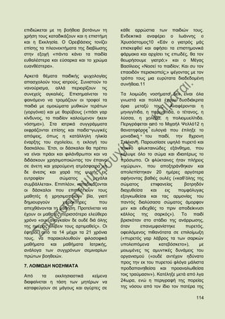 επηδηψθεηαη κε ηε βνήζεηα βνηάλσλ ηε      θάζε αξξψζηηα ησλ παηδηψλ ηνπο.
ρξήζε ηνπο θαηαδηθάδνπλ θαη ε επηζηήκε    Δλδεηθηηθά αλαθέξεη ν Ησάλλεο ν
θαη ε Δθθιεζία. Ο Οξεηβάζηνο ηνλίδεη      Υξπζφζηνκνο10 «Δάλ ν γηαηξφο κάο
επίζεο ηα πιενλεθηήκαηα ηεο δηαβίσζεο     επηζθεθζεί θαη αθήζεη ηα επηζηεκνληθά
ζηελ εμνρή «πάληα θάλεη ηα παηδία         θάξκαθα θαη αξρίζεη ηηο επσδέο, ζα ηνλ
επζαιέζηεξα θαη εχζαξθα θαη ην ρξψκα      ζεσξήζνπκε γηαηξφ;» θαη ν Μέγαο
επαλζέζηεξα».                             Βαζίιεηνο «Ννζεί ην παηδίνλ; Καη ζπ ηνλ
                                          επανηδφλ πεξηζθνπείο;» ςέγνληαο κε ηνλ
Αξθεηά ζέκαηα παηδηθήο ςπρνινγίαο         ηξφπν ηνπο κηα επξχηαηα δηαδεδνκέλε
απαζρνινχλ ηνπο ηαηξνχο. ΢πληζηνχλ ην     ζπλήζεηα.11
λαλνχξηζκα, αιιά πεξηνξίδνπλ ηηο
ζπλερείο αγθαιηέο. Δπηζεκαίλεηαη ην       Σα ινηκψδε λνζήκαηα δελ είλαη φια
θαηλφκελν λα ηξνκάδνπλ νη ηξνθνί ηα       γλσζηά θαη πνιιά έρνπλ δπζδηάθξηηα
παηδηά κε νκνηψκαηα κπζηθψλ ηεξάησλ       φξηα κεηαμχ ηνπο. Αλαθέξνληαη ε
(γνξγφληα) θαη κε ζνξχβνπο («πάζη γαξ     κεληγγίηηδα, ε παξσηίηηδα, ν ηέηαλνο, ε
θίλδπλνο, ην παηδίνλ θαινχκελνλ ήθεηλ     ιχζζα, ε ρνιέξα, ε πνιηνκπειίηηδα.
λφζεκα»). ΢ηα ηαηξηθά ζπγγξάκκαηα         Πεξηγξάθεηαη απφ ην Μηραήι Φειιφ12 ε
εθθξάδνληαη επίζεο θαη παηδα¬γσγηθέο      ζαλαηεθφξνο επινγηά πνπ έπιεμε ην
απφςεηο, φπσο ε θαηάιιειε ειηθία          κνλαδηθφ ηνπ παηδί, ηελ 8ρξνλε
έλαξμεο ηνπ ζρνιείνπ, ε εθινγή ηνπ        ΢ηπιηαλή. Παξνπζίαζε πςειφ ππξεηφ θαη
δαζθάινπ. Έηζη, νη δάζθαινη ζα πξέπεη     ππθλφ θιπθηαηλψδεο εμάλζεκα, πνπ
λα είλαη πξάνη θαη θηιάλζξσπνη θαη λα     θάιπςε φιν ην ζψκα θαη ηδηαηηέξσο ην
δηδάζθνπλ ρξεζηκνπνηψληαο ηνλ έπαηλν      πξφζσπν. Οη θιχθηαηλεο ήηαλ πιήξεηο
ζε άλεηε θαη ραξνχκελε αηκφζθαηξα «ε      «ηρψξσλ», πνπ απνμεξάλζεθαλ θαη
δε άλεζηο θαη ραξά ηεο ςπρήο εηο          απνιεπίζηεθαλ 20 εκέξεο αξγφηεξα
επηξνθίαλ        ζψκαηνο        κεyάιa    αθήλνληαο βαζηέο νπιέο («θαζ‟φιεο ηεο
ζπκβάιιεηαη». Δπηπιένλ, θαηαδηθάδνληαη    ζψκαηνο        επηθαλείαο      βνηξεδφλ
νη δάζθαινη πνπ επηπιήηηνπλ ηνπο          δηαρπζείζα     θαη    εηο   πνκθφιπyaο
καζεηέο ή ρξεζηκνπνηνχλ βία, γηαηί        εμνγθσζείζa θαη ηαο αξκνλίαο ηνπ
δεκηνπξγνχλ       ραξαθηήξεο       πνπ    παληφο δηαιχζαζα ζψκαηνο άκνξθνλ
απερζάλνληαη ηε κάζεζε. Πξνηείλεηαη λα    κελ θαη εηδερζέο ην πξηλ απνδείθλπζη
έρνπλ νη καζεηέο πεξηζζφηεξν ειεχζεξν     θάιινο ηεο ζαξθφο»). Σν παηδί
ρξφλν «νπθ αλαγθαίνλ δε νπδέ δηά φιεο     βξηζθφηαλ ζην ζηάδην ηεο αλάξξσζεο,
ηεο εκέξαο ζιίβεηλ ηνπο αξηηκαζείο». Οη   φηαλ      επαλεκθαλίζηεθε       ππξεηφο,
έθεβνη, απφ ηα 14 κέρξη ηα 21 ρξφληα      νθεηιφκελνο πηζαλφηαηα ζε επηινίκσμε
ηνπο, λα παξαθνινπζνχλ θηινζνθηθά         («ππξεηφο γαξ ιάβξνο ηα ησλ ζαξθψλ
καζήκαηα θαη καζήκαηα Ηαηξηθήο,           ππνιεηπφκελα       θαηεβφζθεην»),     κε
αλάινγα ησλ ζπγρξφλσλ ζεκηλαξίσλ          κεησκέλεο ηηο ακπληηθέο δπλάκεηο ηνπ
πξψησλ βνεζεηψλ.                          νξγαληζκνχ («νπδέ αληέρεηλ εδχλαην
                                          πξνο ηελ εθ ηνπ ππξεηνχ θιφγα κάιηζηα
7. ΛΟΗΜΧΓΖ ΝΟ΢ΖΜΑΣΑ
                                          πξνδαπαλεζείζα θαη πξναλαισζείζα
Απφ     ηα    εθθιεζηαζηηθά  θείκελα      ηνηο ηξαχκαζηλ»). Καηέιεμε κεηά απφ ιγα
δηαθαίλεηαη ε ηάζε ησλ κεηέξσλ λα         24σξα, ελψ ε πεξηγξαθή ηεο πνξείαο
θαηαθεχγνπλ ζε κάγνπο θαη αγχξηεο ζε      ηεο λφζνπ απφ ηνλ ίδην ηνλ παηέξα ηεο

                                                                              114
 