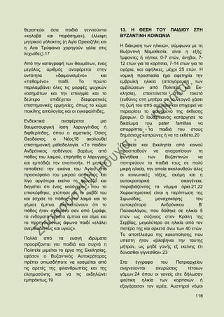 ζεξαπεχεη φζα παηδηά γελληνχληαη              13. Ζ ΘΔ΢Ζ ΣΟΤ ΠΑΗΓΗΟΤ               ΢ΣΖ
«θνινβά θαη παξάζεκα»), έιιεηςε               ΒΤΕΑΝΣΗΝΖ ΚΟΗΝΧΝΗΑ
κεηξηθνχ γάιαθηνο (ε Αγία Χξαηνδήιε θαη
ε Αγα Σξχθαηλα ρνξεγνχλ γάια ζηηο             Ζ δηάθξηζε ησλ ειηθηψλ, ζχκθσλα κε ηε
ιερσίδεο).17                                  Βπδαληηλή Ννκνζεζία, είλαη ε εμήο:
                                              Ίκθαληεο ή λήπηνη, 0-7 εηψλ, άλεβνη, 7-
Απφ ηελ θαηαγξαθή ησλ ζαπκάησλ, έλαο          12 εηψλ γηα ηα θνξίηζηα, 7-14 εηψλ γηα ηα
κεγάινο αξηζκφο αλαθέξεηαη ζηελ               αγφξηα, θαη αθήιηθεο, κέρξη 25 εηψλ. Ζ
νληφηεηα        «δαηκνληζκέλν»          θαη   λνκηθή πξνζηαζία έρεη αθεηεξία ηελ
«πεζακέλν»        παηδί.     Σν    πξψην      εκβξπτθή ειηθία (απαγφξεπζε ησλ
πεξηιακβάλεη φιεο ηηο κνξθέο ςπρηθψλ          ακβιψζεσλ απφ Πνιηηεία θαη Δθ-
λνζεκάησλ θαη ηελ επηιεςία θαη ην             θιεζία),   επεθηείλεηαη ζηνλ ηνθεηφ
δεχηεξν       επηδέρεηαη      δηαθνξεηηθέο    (επζχλεο ζηε κεηέξα αλ ην λενγλφ ράζεη
επηζηεκνληθέο εξκελείεο, φπσο ην θψκα         ηε δσή ηνπ απφ ακέιεηα) θαη επηρεηξεί λα
πνηθίιεο αηηηνινγίαο θαη νη εγθεθαιίηηδεο.    πεξηνξίζεη ην θαηλφκελν ηεο έθζεζεο
                                              βξεθψλ. Ο Ηνπζηηληαλφο θαηάξγεζε ην
Δλδεηθηηθά        αλαθέξεηαη       κηα        δηθαίσκα    ηνπ    pater    familias λα
ζαπκαηνπξγηθή ίαζε ιαξπγγίηηδαο ή             απνξξίπηεη ηα παηδηά ηνπ ζηνπο
δηθζεξίηηδαο, φπνπ ν ηακαηηθφο ΋ζηνο          δεκφζηνπο θνπξψλεο ή λα ηα εθζέηεη.20
Θενδφζηνο     ν    Νένο18    αθνινπζεί
επηζηεκνληθή κεζνδνινγία. «Σν παηδίνλ         Πνιηηεία θαη Δθθιεζία απφ θνηλνχ
Αλδξφληθνο εζζέλεζε βαξέσο απφ                πξνζπαζνχλ       λα    αλαραηηίζνπλ     ηε
πάζνο ηνπ ιαηκνχ, επξήζζε ν ιάξπγγαο          ζπλήζεηα       ησλ     Βπδαληηλψλ      λα
θαη εκπφδηδε ηελ αλαπλνή». Ζ κεηέξα           παληξεχνπλ ηα παηδηά ηνπο ζε πνιχ
ηνπνζεηεί ηελ εηθφλα ηνπ Αγίνπ ζην            κηθξή ειηθία, ηελ νπνία αθνινπζνχλ φιεο
πξνζθέθαιν ηνπ κηθξνχ αζζελνχο θαη            νη θνηλσληθέο ηάμεηο, αθφκε θαη ε
ιίγν αξγφηεξα εθείλν ηε θσλάδεη θαη           απηνθξαηνξηθή                  νηθνγέλεηα,
δηεγείηαη φηη έλαο θαιφγεξνο, πνπ ην          παξαβηάδνληαο ηα λφκηκα φξηα.21,22
επηζθέθζεθε, ρηχπεζε κε ην ξαβδί ηνπ          Υαξαθηεξηζηηθή είλαη ε πεξίπησζε ηεο
θαη έζρηζε ην πάζνο ζην ιαηκφ θαη ην          ΢ηκσλίδαο,         κνλαρνθφξεο        ηνπ
γέκηζε έκππα. Γηαπηζηψλνπλ φηη ην             απηνθξάηνξα          Αλδξφληθνπ         Β‟
πάζνο ήηαλ ζρηζκέλν ζαλ απφ μπξάθη,           Παιαηνιφγνπ, πνπ δφζεθε ζε ειηθία 5
ηα ελδχκαηα γεκάηα έκππα θαη αίκα θαη         εηψλ σο ζχδπγνο ζηνλ Κξάιε ηεο
ην πξνεγνπκέλσο άθσλν παηδί «ειάιεη           ΢εξβίαο, κεγαιχηεξν ζε ειηθία απφ ηνλ
αλεκπνδίζησο θαη πγηψο».                      παηέξα ηεο θαη αξθεηά άλσ ησλ 40 εηψλ.
                                              Σν απνηέιεζκα ηεο θαθνπνίεζεο πνπ
Πνιιά     απφ     ηα   επαγή   ηδξχκαηα       ππέζηε ήηαλ «βιαβήλαη ηελ ηαχηεο
πξννξίδνληαη γηα παηδηά θαη ζπρλά ε           κήηξαλ, σο κεδέ γνλήο εμ εθείλεο έηη
Πνιηηεία κηκείηαη ην έξγν ηεο Δθθιεζίαο,      δχλαζζαη γίγλεζζαη».23
εθφζνλ ν Βπδαληηλφο Απηνθξάηνξαο
πξέπεη νπσζδήπνηε λα θνζκείηαη απφ            ΢ηα    έγγξαθα    ηνπ   Παηξηαξρείνπ
ηηο αξεηέο ηεο θηιαλζξσπίαο θαη ηεο           αληρλεχνληαη   αθπξψζεηο      ηέηνησλ
ειεεκνζχλεο θαη λα ηηο εθδειψλεη              γάκσλ,24 φπνπ νη γνλείο είηε δήισζαλ
εκπξάθησο.19                                  ςεχηηθε ειηθία ησλ θνξηηζηψλ ή
                                              εμαγφξαζαλ ηνλ ηεξέα. Απζηεξνί λφκνη

                                                                                    116
 